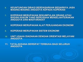 6.6. KEUNTUNGAN DIBAGI BERDASARKAN BESARNYA JASAKEUNTUNGAN DIBAGI BERDASARKAN BESARNYA JASA
MASING-MASING ANGGOTA KEPADA KOPERASIMASING-MASING ANGGOTA KEPADA KOPERASI
7.7. KOPERASI MERUPAKAN SEKUMPULAN ORANG ATAUKOPERASI MERUPAKAN SEKUMPULAN ORANG ATAU
BADAN HUKUM YANG BERUSAHA MENSEJAHTERAKANBADAN HUKUM YANG BERUSAHA MENSEJAHTERAKAN
ANGGOTA DAN MASYARAKATANGGOTA DAN MASYARAKAT
8.8. KOPERASI MERUPAKAN ALAT PERJUANGAN EKONOMIKOPERASI MERUPAKAN ALAT PERJUANGAN EKONOMI
9.9. KOPERASI MERUPAKAN SISTEM EKONOMIKOPERASI MERUPAKAN SISTEM EKONOMI
10.10. UNIT USAHA DIADAKAN DENGAN ORIENTASI MELAYANIUNIT USAHA DIADAKAN DENGAN ORIENTASI MELAYANI
ANGGOTAANGGOTA
11. TATALAKSANA BERSIFAT TERBUKA BAGI SELURUH11. TATALAKSANA BERSIFAT TERBUKA BAGI SELURUH
ANGGOTAANGGOTA
 