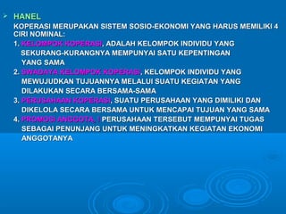  HANELHANEL
KOPERASI MERUPAKAN SISTEM SOSIO-EKONOMI YANG HARUS MEMILIKI 4KOPERASI MERUPAKAN SISTEM SOSIO-EKONOMI YANG HARUS MEMILIKI 4
CIRI NOMINAL:CIRI NOMINAL:
1.1. KELOMPOK KOPERASIKELOMPOK KOPERASI, ADALAH KELOMPOK INDIVIDU YANG, ADALAH KELOMPOK INDIVIDU YANG
SEKURANG-KURANGNYA MEMPUNYAI SATU KEPENTINGANSEKURANG-KURANGNYA MEMPUNYAI SATU KEPENTINGAN
YANG SAMAYANG SAMA
2.2. SWADAYA KELOMPOK KOPERASISWADAYA KELOMPOK KOPERASI, KELOMPOK INDIVIDU YANG, KELOMPOK INDIVIDU YANG
MEWUJUDKAN TUJUANNYA MELALUI SUATU KEGIATAN YANGMEWUJUDKAN TUJUANNYA MELALUI SUATU KEGIATAN YANG
DILAKUKAN SECARA BERSAMA-SAMADILAKUKAN SECARA BERSAMA-SAMA
3.3. PERUSAHAAN KOPERASIPERUSAHAAN KOPERASI, SUATU PERUSAHAAN YANG DIMILIKI DAN, SUATU PERUSAHAAN YANG DIMILIKI DAN
DIKELOLA SECARA BERSAMA UNTUK MENCAPAI TUJUAN YANG SAMADIKELOLA SECARA BERSAMA UNTUK MENCAPAI TUJUAN YANG SAMA
4.4. PROMOSI ANGGOTA, !PROMOSI ANGGOTA, ! PERUSAHAAN TERSEBUT MEMPUNYAI TUGASPERUSAHAAN TERSEBUT MEMPUNYAI TUGAS
SEBAGAI PENUNJANG UNTUK MENINGKATKAN KEGIATAN EKONOMISEBAGAI PENUNJANG UNTUK MENINGKATKAN KEGIATAN EKONOMI
ANGGOTANYAANGGOTANYA
 