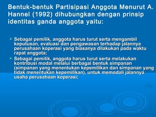  Sebagai pemilik, anggota harus turut serta mengambilSebagai pemilik, anggota harus turut serta mengambil
keputusan, evaluasi dan pengawasan terhadap jalannyakeputusan, evaluasi dan pengawasan terhadap jalannya
perusahaan koperasi yang biasanya dilakukan pada waktuperusahaan koperasi yang biasanya dilakukan pada waktu
rapat anggota;rapat anggota;
 Sebagai pemilik, anggota harus turut serta melakukanSebagai pemilik, anggota harus turut serta melakukan
kontribusi modal melalui berbagai bentuk simpanankontribusi modal melalui berbagai bentuk simpanan
(simpanan yang menentukan kepemilikan dan simpanan yang(simpanan yang menentukan kepemilikan dan simpanan yang
tidak menentukan kepemilikan), untuk memodali jalannyatidak menentukan kepemilikan), untuk memodali jalannya
usaha perusahaan koperasi;usaha perusahaan koperasi;
Bentuk-bentuk Partisipasi Anggota Menurut A.
Hannel (1992) dihubungkan dengan prinsip
identitas ganda anggota yaitu:
 