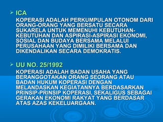  ICAICA
KOPERASI ADALAH PERKUMPULAN OTONOM DARIKOPERASI ADALAH PERKUMPULAN OTONOM DARI
ORANG-ORANG YANG BERSATU SECARAORANG-ORANG YANG BERSATU SECARA
SUKARELA UNTUK MEMENUHI KEBUTUHAN-SUKARELA UNTUK MEMENUHI KEBUTUHAN-
KEBUTUHAN DAN ASPIRASI-ASPIRASI EKONOMI,KEBUTUHAN DAN ASPIRASI-ASPIRASI EKONOMI,
SOSIAL DAN BUDAYA BERSAMA MELALUISOSIAL DAN BUDAYA BERSAMA MELALUI
PERUSAHAAN YANG DIMILIKI BERSAMA DANPERUSAHAAN YANG DIMILIKI BERSAMA DAN
DIKENDALIKAN SECARA DEMOKRATIS.DIKENDALIKAN SECARA DEMOKRATIS.
 UU NO. 25/1992UU NO. 25/1992
KOPERASI ADALAH BADAN USAHA YANGKOPERASI ADALAH BADAN USAHA YANG
BERANGGOTAKAN ORANG SEORANG ATAUBERANGGOTAKAN ORANG SEORANG ATAU
BADAN HUKUM KOPERASI DENGANBADAN HUKUM KOPERASI DENGAN
MELANDASKAN KEGIATANNYA BERDASARKANMELANDASKAN KEGIATANNYA BERDASARKAN
PRINSIP-PRINSIP KOPERASI, SEKALIGUS SEBAGAIPRINSIP-PRINSIP KOPERASI, SEKALIGUS SEBAGAI
GERAKAN EKONOMI RAKYAT YANG BERDASARGERAKAN EKONOMI RAKYAT YANG BERDASAR
ATAS AZAS KEKELUARGAAN.ATAS AZAS KEKELUARGAAN.
 