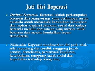 Jati Diri KoperasiJati Diri Koperasi
1.1. Definisi KoperasiDefinisi Koperasi. Koperasi adalah perkumpulan. Koperasi adalah perkumpulan
otonomi dari orang-orang yang berhimpun secaraotonomi dari orang-orang yang berhimpun secara
sukarela untuk memenuhi kebutuhan-kebutuhansukarela untuk memenuhi kebutuhan-kebutuhan
dan aspirasi-aspirasi ekonomi, sosial dan budayadan aspirasi-aspirasi ekonomi, sosial dan budaya
bersama melalui perusahaan yang mereka milikibersama melalui perusahaan yang mereka miliki
bersama dan mereka kendalikan secarabersama dan mereka kendalikan secara
demokratis;demokratis;
1.1. Nilai-nilaiNilai-nilai. Koperasi mendasarkan diri pada nilai-. Koperasi mendasarkan diri pada nilai-
nilai menolong diri sendiri, tanggung jawabnilai menolong diri sendiri, tanggung jawab
sendiri, demokratis, persamaan kejujuran,sendiri, demokratis, persamaan kejujuran,
keterbukaan, tanggung jawab sosial danketerbukaan, tanggung jawab sosial dan
kepedulian terhadap orang lain;kepedulian terhadap orang lain;
 