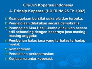 Ciri-Ciri Koperasi IndonesiaCiri-Ciri Koperasi Indonesia
A. Prinsip Koperasi (UU RI No 25 Th 1992)A. Prinsip Koperasi (UU RI No 25 Th 1992)
1)1) Keanggotaan bersifat sukarela dan terbuka;Keanggotaan bersifat sukarela dan terbuka;
2)2) Pengelolaan dilakukan secara demokratis;Pengelolaan dilakukan secara demokratis;
3)3) Pembagian Sisa Hasil Usaha dilakukan secaraPembagian Sisa Hasil Usaha dilakukan secara
adil sebanding dengan besarnya jasa masing-adil sebanding dengan besarnya jasa masing-
masing anggota;masing anggota;
4)4) Pemberian balas jasa yang terbatas terhadapPemberian balas jasa yang terbatas terhadap
modal;modal;
5)5) Kemandirian;Kemandirian;
6)6) Pendidikan perkoperasian;Pendidikan perkoperasian;
7)7) Kerjasama antar koperasi.Kerjasama antar koperasi.
 