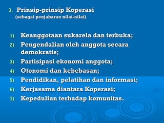 3.3. Prinsip-prinsip KoperasiPrinsip-prinsip Koperasi
(sebagai penjabaran nilai-nilai)(sebagai penjabaran nilai-nilai)
1)1) Keanggotaan sukarela dan terbuka;Keanggotaan sukarela dan terbuka;
2)2) Pengendalian oleh anggota secaraPengendalian oleh anggota secara
demokratis;demokratis;
3)3) Partisipasi ekonomi anggota;Partisipasi ekonomi anggota;
4)4) Otonomi dan kebebasan;Otonomi dan kebebasan;
5)5) Pendidikan, pelatihan dan informasi;Pendidikan, pelatihan dan informasi;
6)6) Kerjasama diantara Koperasi;Kerjasama diantara Koperasi;
7)7) Kepedulian terhadap komunitas.Kepedulian terhadap komunitas.
 