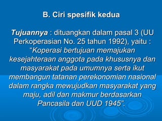 B. Ciri spesifik keduaB. Ciri spesifik kedua
TujuannyaTujuannya : dituangkan dalam pasal 3 (UU: dituangkan dalam pasal 3 (UU
Perkoperasian No. 25 tahun 1992), yaitu :Perkoperasian No. 25 tahun 1992), yaitu :
““KoperasiKoperasi bertujuan memajukanbertujuan memajukan
kesejahteraan anggota pada khususnya dankesejahteraan anggota pada khususnya dan
masyarakat pada umumnya serta ikutmasyarakat pada umumnya serta ikut
membangun tatanan perekonomian nasionalmembangun tatanan perekonomian nasional
dalam rangka mewujudkan masyarakat yangdalam rangka mewujudkan masyarakat yang
maju, adil dan makmur berdasarkanmaju, adil dan makmur berdasarkan
Pancasila dan UUD 1945”.Pancasila dan UUD 1945”.
 