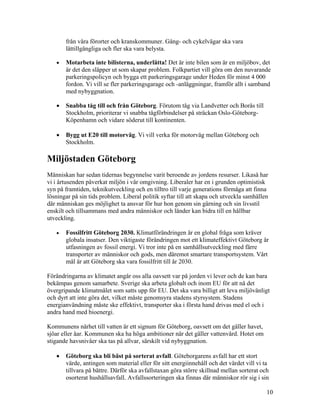 från våra förorter och kranskommuner. Gång- och cykelvägar ska vara
       lättillgängliga och fler ska vara belysta.

   •   Motarbeta inte bilisterna, underlätta! Det är inte bilen som är en miljöbov, det
       är det den släpper ut som skapar problem. Folkpartiet vill göra om den nuvarande
       parkeringspolicyn och bygga ett parkeringsgarage under Heden för minst 4 000
       fordon. Vi vill se fler parkeringsgarage och -anläggningar, framför allt i samband
       med nybyggnation.

   •   Snabba tåg till och från Göteborg. Förutom tåg via Landvetter och Borås till
       Stockholm, prioriterar vi snabba tågförbindelser på sträckan Oslo-Göteborg-
       Köpenhamn och vidare söderut till kontinenten.

   •   Bygg ut E20 till motorväg. Vi vill verka för motorväg mellan Göteborg och
       Stockholm.

Miljöstaden Göteborg
Människan har sedan tidernas begynnelse varit beroende av jordens resurser. Likaså har
vi i årtusenden påverkat miljön i vår omgivning. Liberaler har en i grunden optimistisk
syn på framtiden, teknikutveckling och en tilltro till varje generations förmåga att finna
lösningar på sin tids problem. Liberal politik syftar till att skapa och utveckla samhällen
där människan ges möjlighet ta ansvar för hur hon genom sin gärning och sin livsstil
enskilt och tillsammans med andra människor och länder kan bidra till en hållbar
utveckling.

   •   Fossilfritt Göteborg 2030. Klimatförändringen är en global fråga som kräver
       globala insatser. Den viktigaste förändringen mot ett klimateffektivt Göteborg är
       utfasningen av fossil energi. Vi tror inte på en samhällsutveckling med färre
       transporter av människor och gods, men däremot smartare transportsystem. Vårt
       mål är att Göteborg ska vara fossilfritt till år 2030.

Förändringarna av klimatet angår oss alla oavsett var på jorden vi lever och de kan bara
bekämpas genom samarbete. Sverige ska arbeta globalt och inom EU för att nå det
övergripande klimatmålet som satts upp för EU. Det ska vara billigt att leva miljövänligt
och dyrt att inte göra det, vilket måste genomsyra stadens styrsystem. Stadens
energianvändning måste ske effektivt, transporter ska i första hand drivas med el och i
andra hand med bioenergi.

Kommunens närhet till vatten är ett signum för Göteborg, oavsett om det gäller havet,
sjöar eller åar. Kommunen ska ha höga ambitioner när det gäller vattenvård. Hotet om
stigande havsnivåer ska tas på allvar, särskilt vid nybyggnation.

   •   Göteborg ska bli bäst på sorterat avfall. Göteborgarens avfall har ett stort
       värde, antingen som material eller för sitt energiinnehåll och det värdet vill vi ta
       tillvara på bättre. Därför ska avfallstaxan göra större skillnad mellan sorterat och
       osorterat hushållsavfall. Avfallssorteringen ska finnas där människor rör sig i sin

                                                                                          10
 