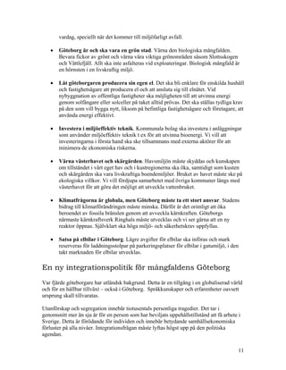 vardag, speciellt när det kommer till miljöfarligt avfall.

   •   Göteborg är och ska vara en grön stad. Värna den biologiska mångfalden.
       Bevara fickor av grönt och värna våra viktiga grönområden såsom Slottsskogen
       och Vättlefjäll. Allt ska inte asfalteras vid exploateringar. Biologisk mångfald är
       en hörnsten i en livskraftig miljö.

   •   Låt göteborgaren producera sin egen el. Det ska bli enklare för enskilda hushåll
       och fastighetsägare att producera el och att ansluta sig till elnätet. Vid
       nybyggnation av offentliga fastigheter ska möjligheten till att utvinna energi
       genom solfångare eller solceller på taket alltid prövas. Det ska ställas tydliga krav
       på den som vill bygga nytt, liksom på befintliga fastighetsägare och företagare, att
       använda energi effektivt.

   •   Investera i miljöeffektiv teknik. Kommunala bolag ska investera i anläggningar
       som använder miljöeffektiv teknik t ex för att utvinna bioenergi. Vi vill att
       investeringarna i första hand ska ske tillsammans med externa aktörer för att
       minimera de ekonomiska riskerna.

   •   Värna västerhavet och skärgården. Havsmiljön måste skyddas och kunskapen
       om tillståndet i vårt eget hav och i kustregionerna ska öka, samtidigt som kusten
       och skärgården ska vara livskraftiga boendemiljöer. Bruket av havet måste ske på
       ekologiska villkor. Vi vill fördjupa samarbetet med övriga kommuner längs med
       västerhavet för att göra det möjligt att utveckla vattenbruket.

   •   Klimatfrågorna är globala, men Göteborg måste ta ett stort ansvar. Stadens
       bidrag till klimatförändringen måste minska. Därför är det orimligt att öka
       beroendet av fossila bränslen genom att avveckla kärnkraften. Göteborgs
       närmaste kärnkraftsverk Ringhals måste utvecklas och vi ser gärna att en ny
       reaktor öppnas. Självklart ska höga miljö- och säkerhetskrav uppfyllas.

   •   Satsa på elbilar i Göteborg. Lägre avgifter för elbilar ska införas och mark
       reserveras för laddningsstolpar på parkeringsplatser för elbilar i gatumiljö, i den
       takt marknaden för elbilar utvecklas.

En ny integrationspolitik för mångfaldens Göteborg
Var fjärde göteborgare har utländsk bakgrund. Detta är en tillgång i en globaliserad värld
och för en hållbar tillväxt – också i Göteborg. Språkkunskaper och erfarenheter oavsett
ursprung skall tillvaratas.

Utanförskap och segregation innebär tiotusentals personliga tragedier. Det tar i
genomsnitt mer än sju år för en person som har beviljats uppehållstillstånd att få arbete i
Sverige. Detta är förödande för individen och innebär betydande samhällsekonomiska
förluster på alla nivåer. Integrationsfrågan måste lyftas högst upp på den politiska
agendan.

                                                                                          11
 