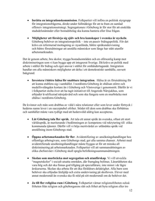 •   Inrätta en integrationskommission. Folkpartiet vill införa en politisk styrgrupp
       för integrationsfrågorna, direkt under fullmäktige för att ta fram en samlad
       offensiv integrationsstrategi. Segregationen i Göteborg är för stor för att enskilda
       stadsdelsnämnder eller bostadsbolag ska kunna hantera eller lösa frågan.

   •   Möjligheter att försörja sig själv och bra kunskaper i svenska är nyckeln.
       Göteborg behöver en integrationspolitik – inte en passiv bidragspolitik. För det
       krävs en reformerad mottagning av nyanlända, bättre språkundervisning
       och bättre förutsättningar att anställa människor som länge har stått utanför
       arbetsmarknaden.

Det är genom arbete, bra skolor, trygga bostadsområden och en oförsonlig kamp mot
diskrimineringen som vi kan bygga upp ett integrerat Sverige. Då krävs en politik med
arbete i stället för bidrag och eget ansvar i stället för omhändertagande. Integration
handlar om alla människors möjligheter att delta i ett demokratiskt samhälle, oavsett
bakgrund.

   •   Investera i bättre hälsa för snabbare integration. Hälsa är en förutsättning för
       att kunna etablera sig i samhället. I nordöstra Göteborg är ohälsan större och
       medellivslängden kortare än i Göteborg och Västsverige i genomsnitt. Därför är vi
       i folkpartiet stolta över att ha tagit initiativet till Angereds Närsjukhus, som
       erbjuder kvalificerad närsjukvård och som ska fungera som en murbräcka mot
       ohälsa i nordöstra Göteborg.

De kvinnor och män som drabbas av våld i nära relationer eller som lever under förtryck i
hederns namn lever i en oacceptabel ofrihet. Stödet till dem som drabbas ska förbättras
och samhället måste vara tydligt med att hedersvåld aldrig kan accepteras.

   •   Låt Göteborg tala fler språk. Att tala ett annat språk än svenska, oftast ett stort
       världsspråk, är meriterande i bedömningen av kompetens vid rekrytering till olika
       kommunala tjänster. Därför vill vi höja meritvärdet av utländska språk vid
       anställning inom Göteborgs stad.

   •   Öppna arbetsmarknaden för fler. Avidentifiering av ansökningshandlingar hos
       offentliga arbetsgivare, som Göteborgs stad, ger alla samma chanser. Arbetet med
       avidentifierade ansökningshandlingar måste byggas ut för att minska all
       diskriminering på arbetsmarknaden. Folkpartiet vill att sammansättningen av
       olika chefsnivåer i Göteborg skall spegla befolkningssammansättningen.

   •   Skolan som murbräcka mot segregation och utanförskap. Vi vill utveckla
       “magnetskolor” i socialt utsatta områden, där framgång belönas. Lärartätheten ska
       vara hög och det ska finnas god tillgång på speciallärare, inte minst i de lägre
       årskurserna. Skolan ska arbeta för att öka föräldrars delaktighet. Alla barn som
       behöver ska erbjudas läxhjälp och extra undervisning på skolloven. Elever med
       annat modersmål än svenska ska få stöd på sitt modersmål om de behöver det.

   •   Ja till fler religiösa rum i Göteborg. Folkpartiet värnar religionsfriheten också
       friheten från religion och göteborgarens rätt och frihet att byta religion eller tro
                                                                                            12
 