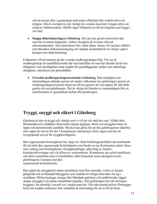 och att ensam eller i gemenskap med andra offentligt eller enskilt utöva sin
       religion. Det är exempelvis inte rimligt att svenska muslimer tvingas utöva sin
       religion i källarmoskéer. Därför säger folkpartiet ja till att religiösa rum byggs i
       vår stad.

   •   Stoppa diskrimineringen i Göteborg. Det ska inte gå att sortera bort den
       som har en annan bakgrund, varken i krogkön på Avenyn eller på
       arbetsmarknaden. Alla människors lika värde måste värnas. En samlad, effektiv
       och rättssäker diskrimineringslag och skärpta skadestånd är ett viktigt vapen i
       kampen mot diskriminering.

Folkpartiet vill att statusen på det svenska medborgarskapet höjs. För oss är
medborgarskap ett samhällskontrakt där man bekräftar att man har förstått såväl sina
rättigheter som skyldigheter samt respekt för grundläggande värden som mänskliga
rättigheter, demokrati och jämställdhet.

   •   Utveckla medborgarskapsceremonin i Göteborg. Den möjlighet som
       nationaldagen erbjuder genom att staden välkomnar nya göteborgare genom en
       medborgarskapsceremoni måste tas tillvara genom att vara öppen för alla både
       gamla och nya göteborgare. Det är viktigt att firandet av nationaldagen blir en
       manifestation av gemenskap mellan alla göteborgare.




Tryggt, snyggt och säkert i Göteborg
Göteborg är inte så tryggt och vänligt som vi vill att vår stad ska vara. Våldet ökar.
Misshandel och våldtäkter förkommer nästan dagligen. Brott och otrygghet hotar ett
öppet och demokratiskt samhälle. Mycket kan göras för att öka göteborgarnas säkerhet,
men ingen tar ansvar för det. I kommunens vänsterstyre finns ingen som har ett
övergripande ansvar för trygghetsfrågorna.

Den organiserade brottsligheten har slagit rot. Hela Göteborgssamhället ska kraftsamla
för att möta den organiserade brottsligheten som breder ut sig. Kommunen måste vässa
sina verktyg mot brottsligheten vid upphandlingar, uthyrning av lokaler,
kontraktsskrivningar och vid tillsyn av verksamheter. Kommunen ska också mobilisera
och aktivt samarbeta med civilsamhället, olika branscher inom näringslivet och
göteborgarna i kampen mot den
organiserade kriminaliteten.

Den upplevda otryggheten måste motarbetas med flera metoder, i form av ljusare
gångstråk och en blandad bebyggelse som innebär att många hela tiden rör sig i
områdena. Mörka buskage, trasiga eller bländade gatlyktor och nedklottrade väggar
skapar otrygghet och måste omedelbart åtgärdas. Alla göteborgare har rätt att känna
trygghet i sin närmiljö, oavsett var i staden man bor. Fler närvarande poliser förebygger
brott och snabba reaktioner från samhället är nödvändiga för att se till att bryta
                                                                                              13
 