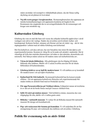 måste användas vid exempelvis våldsdrabbade platser, ska det finnas tydlig
       skyltning om att platsen är övervakad.

   •   Nej till svarta pengar i krogbranschen. Restaurangbranschen ska uppmanas att
       minska kontanthanteringen och uppmuntra kunderna att begära kvitto.
       Kommunen ska omgående dra in serveringstillstånden för de restauranger och
       krogar som missköter sig.


Kulturstaden Göteborg
Göteborg ska vara en stad där barn och vuxna ska erbjudas kulturella upplevelser i såväl
vardagen som utöver det vanliga. Staden ska utvecklas som kvalitativ kultur- och
kunskapsstad. Kulturen berikar, utmanar och förenar och har ett värde i sig – det är våra
utgångspunkter i arbetet med att stärka Göteborg som kulturstad.

Det fria kulturlivet, och dess utövare, har stor betydelse inte minst för den djärva och
experimentella konsten. Konsten är viktig för en levande och attraktiv stadsmiljö. Det är
väsentligt att lyfta den estetiska dimensionen vid sidan av den tekniska, ekonomiska och
rationella. Stor hänsyn måste också tas till stadens natur och kulturhistoriska arv.

   •   Värna de lokala biblioteken. Alla göteborgare ska ha tillgång till lokala
       bibliotek eller bokbuss. Därför vill vi också överföra ansvaret för de lokala
       biblioteken till kulturnämnden.

   •   Göteborg behöver en ny hall för modern konst. Vi vill etablera en ny konsthall
       för modern konst i ett nytt djärvt Kulturhus.

   •   Kulturfond för fritt kulturliv. Kommunalt kulturstöd kan ha konserverande
       effekter. För att uppmuntra kulturlivets förnyelse och experimenterande bör
       staden inrätta en särskild fond med en fristående styrelse.

   •   För upp Paracastextilierna på Världsarvslisten. Folkpartiet menar att textilerna
       är av den art att de borde finnas med på Unescos världsarvlista.

   •   Inför fri entré på stadens museer. Vårt kollektiva minne, museerna ska vara
       tillgängligt för alla, därför vill vi införa gratis entré.

   •   Röhsska = nationellt museum. Vi verkar för att Röhsska museet blir nationellt
       museum för design och konsthantverk.

   •   Pop- och rockscenen hör hemma på framsidan. Vi vill underlätta för att fler
       arrangemang för pop- och rockmusik ska etableras och utvecklas i Göteborg.


Politik för evenemang och en aktiv fritid
                                                                                        15
 