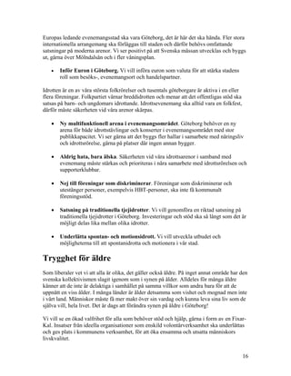 Europas ledande evenemangsstad ska vara Göteborg, det är här det ska hända. Fler stora
internationella arrangemang ska förläggas till staden och därför behövs omfattande
satsningar på moderna arenor. Vi ser positivt på att Svenska mässan utvecklas och byggs
ut, gärna över Mölndalsån och i fler våningsplan.

   •   Inför Euron i Göteborg. Vi vill införa euron som valuta för att stärka stadens
       roll som besöks-, evenemangsort och handelspartner.

Idrotten är en av våra största folkrörelser och tusentals göteborgare är aktiva i en eller
flera föreningar. Folkpartiet värnar breddidrotten och menar att det offentligas stöd ska
satsas på barn- och ungdomars idrottande. Idrottsevenemang ska alltid vara en folkfest,
därför måste säkerheten vid våra arenor skärpas.

   •   Ny multifunktionell arena i evenemangsområdet. Göteborg behöver en ny
       arena för både idrottstävlingar och konserter i evenemangsområdet med stor
       publikkapacitet. Vi ser gärna att det byggs fler hallar i samarbete med näringsliv
       och idrottsrörelse, gärna på platser där ingen annan bygger.

   •   Aldrig hata, bara älska. Säkerheten vid våra idrottsarenor i samband med
       evenemang måste stärkas och prioriteras i nära samarbete med idrottsrörelsen och
       supporterklubbar.

   •   Nej till föreningar som diskriminerar. Föreningar som diskriminerar och
       utestänger personer, exempelvis HBT-personer, ska inte få kommunalt
       föreningsstöd.

   •   Satsning på traditionella tjejidrotter. Vi vill genomföra en riktad satsning på
       traditionella tjejidrotter i Göteborg. Investeringar och stöd ska så långt som det är
       möjligt delas lika mellan olika idrotter.

   •   Underlätta spontan- och motionsidrott. Vi vill utveckla utbudet och
       möjligheterna till att spontanidrotta och motionera i vår stad.

Trygghet för äldre
Som liberaler vet vi att alla är olika, det gäller också äldre. På inget annat område har den
svenska kollektivismen slagit igenom som i synen på ålder. Alldeles för många äldre
känner att de inte är delaktiga i samhället på samma villkor som andra bara för att de
uppnått en viss ålder. I många länder är ålder detsamma som vishet och mognad men inte
i vårt land. Människor måste få mer makt över sin vardag och kunna leva sina liv som de
själva vill, hela livet. Det är dags att förändra synen på äldre i Göteborg!

Vi vill se en ökad valfrihet för alla som behöver stöd och hjälp, gärna i form av en Fixar-
Kal. Insatser från ideella organisationer som enskild volontärverksamhet ska underlättas
och ges plats i kommunens verksamhet, för att öka ensamma och utsatta människors
livskvalitet.


                                                                                             16
 