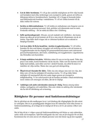 •   Låt de äldre bestämma. Vi vill ge den enskilde möjligheten att fritt välja boende
       och hemtjänst med olika inriktningar som exempelvis språk, genom att införa en
       äldrepeng inklusive hemtjänstcheck. Samtidigt vill vi bygga ut hemsjukvården
       med äldremedicinsk kunskap i stadsdelarna. Vi vill att vården kommer till de
       äldre istället för tvärtom.

   •   Inrätta en äldreombudsman. Vi vill inrätta en ombudsman som fungerar som en
       kontaktperson gentemot personal, fack, politiker och tjänstemän med en stark,
       fristående ställning – för att stärka de äldres röst i Göteborg.

   •   Inför parboendegaranti. Alla par, oavsett stadsdel och vårdbehov, ska kunna
       känna sig säkra på att de kommer att få leva sina sista år tillsammans om de så
       önskar. Inga äldre skall tvingas isär av inhuman byråkrati och avsaknad av
       lämpliga boenden.

   •   Låt även äldre få flytta hemifrån - inrätta trygghetsboenden. Vi vill införa
       boenden för den som känner otrygghet och isolering och har svårt att komma ut.
       Trygghetsboenden ska ha tillgång till gemensamhetsutrymmen samt stationerad
       personal/hemtjänstteam, aktiviteter, mathållning och trygghetslarm. Lägenheterna
       ska förmedlas som hyresrätter.

   •   Främja måltidens betydelse. Måltiden måste få vara en trevlig stund. Äldre ska,
       precis som andra, kunna bestämma vad de ska äta. Äldre som bor hemma och får
       hjälp med matlåda, samt äldre som bor i särskilt boende, ska alltid få minst två
       maträtter att välja mellan. Maten ska vara god och näringsriktig.

   • Ökad trivsel i boendet för äldre. Äldre ska inte stängas inne mot sin vilja, den
       äldre som vill ska ha möjlighet till utomhusvistelse. Vi vill ge äldre bättre
       möjlighet till meningsfull aktivitet under dagen genom att exempelvis
       trädgårdsodling. Vi ser också positivt på att husdjur användas i ökad utsträckning
       inom vården och omsorgen om äldre, där det är möjligt.

   • Anhörigas och andra närståendes omsorg är viktig. Denna omsorg måste
       stödjas, synliggöras och underlättas. Den som vårdar en anhörig eller närstående
       ska ha rätt till utbildning och avlastning.


Rättigheter för personer med funktionsnedsättningar
Det är självklart att alla medborgare lever i ett Göteborg där tillgänglighet för alla också
är verklighet. Det är en grundläggande rättighet även för människor med olika former av
funktionsnedsättning, att så långt det är möjligt att få leva sitt liv på samma villkor som
andra.

Det är hög tid att vi vidgar synen på funktionsnedsättning och börjar se varje människas
unika värde och kompetens. Självförverkligande ska inte vara ett privilegium för ett fåtal.
Kommunen har ett extra ansvar att erbjuda personer som inte klarar sig på den reguljära
                                                                                        17
 