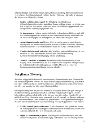 arbetsmarknaden, både praktik och en meningsfull sysselsättning. Får vi makten inleder
vi en offensiv för tillgänglighet och valfrihet för alla i Göteborg – där målet är att staden
ska bli den mest tillgängliga i landet.

   •   Inrätta en tillgänglighetsguide för Göteborg. Vi vill ta fram en
       tillgänglighetsguide som dels underlättar för den enskilde att veta var och hur man
       kan ta sig fram, dels som ett verktyg för att se var vi behöver bygga om och sätta
       in åtgärder för ökad tillgänglighet för alla.

   •   Se kompetensen. Utforma meningsfull daglig verksamhet med hjälp av, och stöd
       till, sociala kooperativ för människor med funktionsnedsättning. Vi vill verka för
       att fler ska få möjlighet till praktikplatser, ett arbete, utbildning med mera.

   •   Återställ assistansreformen! Rätten till en personlig assistent som folkpartiet
       drev igenom har inneburit en revolution av frihet och ökad livskvalitet för många
       funktionshindrade. Vi vill fortfarande att staten ska ha hela kostnadsansvaret.

   •   Flexibel färdtjänst och kollektivtrafik. Vi vill att upphandlad färdtjänst, så även
       taxibilar, ska vara anpassade för personer med funktionsnedsättning.
       Kollektivtrafiken ska vara tillgänglig för alla göteborgare.

   •   Alla har rätt till ett bra boende. Personer med funktionsnedsättning ska ha
       tillgång till ett varierat boende, det är exempelvis inte acceptabelt att unga tvingas
       bo på äldreboenden i brist på anpassade bostäder. Den som är i behov av
       bostadsanpassning måste få detta inom tre månader.


Det glömda Göteborg
Även i ett utbyggt välfärdssamhälle som det svenska finns människor som faller utanför.
Det handlar om grupper som inte har någon röststark organisation bakom sig. Folkpartiet
bär vidare vårt historiska arv. Vi för de människors talan i Göteborg vilkas röster annars
inte hörs – de som ofta har allra minst frihet i samhället.

Omsorgen ska utgå från den enskilda människan och dennes behov och egen förmåga. I
ett liberalt Göteborg garanteras var och en valfrihet, värdighet och trygghet i att när
behovet finns, så finns också stödet på det sätt som man själv önskar. Grunden för vår
politik är att aldrig glömma de mesta utsatta och att se till vars och ens förmåga att kunna
växa som människa och kunna bidra till det gemensamma. Vi vill ge kommunledningen
ett större ansvar för arbetet mot socialt utanförskap och stadsbyggnad med social hänsyn.

   •   Etablera mobilt psykiatriskt team. Vi vill tillsammans med sjukvården inrätta
       ett mobilt psykiatriskt team kopplat till fältinsatser och andra resurser, för att möta
       dem som ställer till det i livet för sig själv och andra.

   •   Ingen ska behöva sova på gatan. Vi vill upprätta en hemlöshetsplan med tak-
       över-huvudet-garanti. Till detta ska daglig verksamhet, vård och omsorgsinsatser
                                                                                            18
 