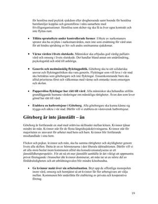 för hemlösa med psykisk sjukdom eller drogberoende samt boende för hemlösa
       barnfamiljer kopplas och genomföras i nära samarbete med
       frivilligorganisationer. Hemlösa som sköter sig ska få ta över egna kontrakt och
       inte flyttas runt.

   •   Tillåta sprututbyte under kontrollerade former. Utbyte av narkomaners
       sprutor ska ha en plats i narkomanvården, men inte som ersättning för vård utan
       för att hindra spridning av hiv och andra smittsamma sjukdomar.

   • Värna vården i livets slutskede. Människor ska erbjudas god värdig palliativ
       vård och omsorg i livets slutskede. Det handlar bland annat om smärtlindring,
       psykologstöd och stöd till anhöriga.

   • Generös och medmänsklig flyktingpolitik. Göteborg ska ta sitt solidariska
       ansvar och flyktingpolitiken ska vara generös. Flyktingar som vill leva i vår stad
       ska betraktas som göteborgare och inte flyktingar. Ensamkommande barn ska
       alltid prioriteras först och välkomnas med värme och omtanke inom omsorgen
       och skolan.

   •   Papperslösa flyktingar har rätt till vård. Alla människor ska behandlas utifrån
       grundläggande humana värderingar om mänskliga rättigheter. Även den som lever
       gömd har rätt till vård.

   •   Etablera en hatbrottsjour i Göteborg. Alla göteborgare ska kunna känna sig
       trygga och säkra i vår stad. Därför vill vi etablera en västsvensk hatbrottsjour.

Göteborg är inte jämställt – än
Göteborg är fortfarande en stad med orättvisa skillnader mellan könen. Kvinnor tjänar
mindre än män. Kvinnor står för de flesta långtidssjukskrivningarna. Kvinnor står för
majoriteten av ansvaret för arbetet med hem och barn. Kvinnor blir fortfarande
misshandlade i sina hem.

Flickor och pojkar, kvinnor och män, ska ha samma rättigheter och skyldigheter genom
livets alla skiften. Detta är en av hörnstenarna i den liberala idétraditionen. Därför vill vi
att alla stora beslut inom kommunen alltid ska konsekvensanalyseras ur ett
jämställdhetsperspektiv. För att nå ett mer jämställt samhälle är det viktigt att uppmuntra
privat företagande i branscher där kvinnor dominerar, att män tar ut en större del av
föräldraledigheten och att utbildningsvalen blir mindre könsbundna.

   •   Ge kvinnor makt över sin arbetssituation. Bryt upp de offentliga monopolen
       inom vård, omsorg och hemtjänst så att kvinnor får fler arbetsgivare att välja
       mellan. Kommunen bör underlätta för etablering av privata och kooperativa
       företag.



                                                                                            19
 