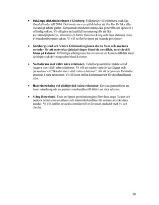 •   Bekämpa diskrimineringen i Göteborg. Folkpartiet vill eliminera osakliga
    löneskillnader till 2014. Det borde vara en självklarhet att lika lön för lika eller
    likvärdigt arbete gäller. Genusmedvetenheten måste öka generellt och speciellt i
    offentlig sektor. Vi vill göra en kraftfull inventering för att öka
    karriärmöjligheterna, stimulera en bättre löneutveckling och höja statusen inom
    kvinnodominerande yrken. Vi vill se fler kvinnor på ledande positioner.

•   Göteborgs stad och Västra Götalandsregionen ska ta fram och använda
    metoder för att motverka sjukskrivingar bland de anställda, med särskilt
    fokus på kvinnor. Offentliga arbetsgivare har ett ansvar att komma tillrätta med
    de högre sjukskrivningstalen bland kvinnor.

•   Nolltolerans mot våld i nära relationer. Göteborgssamhället måste alltid
    reagera mot våld i nära relationer. Vi vill att staden varje år kartlägger och
    presenterar ett ”Bokslut över våld i nära relationer”, för att belysa och förhindra
    utsatthet i nära relationer. Vi vill även införa kommunarrest för misshandlande
    män.

•   Haveriutredning vid dödligtvåld i nära relationer. Det ska genomföras en
    haveriutredning när en partner misshandlas till döds i en nära relation.

•   Stäng Rosenlund. Utan en öppen prostitutionsgata försvåras unga flickor och
    pojkars debut som sexsäljare och människohandlare får svårare att rekrytera
    kunder. Vi vill istället utveckla området till en levande stadsdel med liv och
    rörelse.




                                                                                          20
 