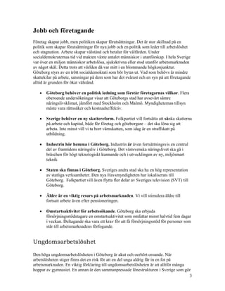 Jobb och företagande
Företag skapar jobb, men politiken skapar förutsättningar. Det är stor skillnad på en
politik som skapar förutsättningar för nya jobb och en politik som leder till arbetslöshet
och stagnation. Arbete skapar välstånd och betalar för välfärden. Under
socialdemokraternas tid vid makten växte antalet människor i utanförskap. I hela Sverige
var över en miljon människor arbetslösa, sjukskrivna eller stod utanför arbetsmarknaden
av något skäl. Detta trots att världen då var mitt i en blommande högkonjunktur.
Göteborg styrs av en trött socialdemokrati som bör bytas ut. Vad som behövs är mindre
skattekilar på arbete, satsningar på dem som har det svårast och en syn på att företagande
alltid är grunden för ökat välstånd.

   •   Göteborg behöver en politisk ledning som förstår företagarnas villkor. Flera
       oberoende undersökningar visar att Göteborgs stad har avsevärt sämre
       näringslivsklimat, jämfört med Stockholm och Malmö. Myndigheternas tillsyn
       måste vara rättssäker och kostnadseffektiv.

   •   Sverige behöver en ny skattereform. Folkpartiet vill fortsätta att sänka skatterna
       på arbete och kapital, både för företag och göteborgare – det ska löna sig att
       arbeta. Inte minst vill vi ta bort värnskatten, som idag är en straffskatt på
       utbildning.

   •   Industrin hör hemma i Göteborg. Industrin är även fortsättningsvis en central
       del av framtidens näringsliv i Göteborg. Det västsvenska näringslivet ska gå i
       bräschen för högt teknologiskt kunnande och i utvecklingen av ny, miljösmart
       teknik

   •   Staten ska finnas i Göteborg. Sveriges andra stad ska ha en hög representation
       av statliga verksamheter. Den nya Havsmyndigheten har lokaliserats till
       Göteborg. Folkpartiet vill även flytta fler delar av Sveriges television (SVT) till
       Göteborg.

   •   Äldre är en viktig resurs på arbetsmarknaden. Vi vill stimulera äldre till
       fortsatt arbete även efter pensioneringen.

   •   Omstartsaktivitet för arbetssökande. Göteborg ska erbjuda
       försörjningsstödstagare en omstartsaktivitet som omfattar minst halvtid fem dagar
       i veckan. Deltagande ska vara ett krav för att få försörjningsstöd för personer som
       står till arbetsmarknadens förfogande.


Ungdomsarbetslöshet

Den höga ungdomsarbetslösheten i Göteborg är akut och oerhört oroande. När
arbetslösheten stiger finns det en risk för att en del unga aldrig får in en fot på
arbetsmarknaden. En viktig förklaring till ungdomsarbetslösheten är att alltför många
hoppar av gymnasiet. En annan är den sammanpressade lönestrukturen i Sverige som gör
                                                                                      3
 