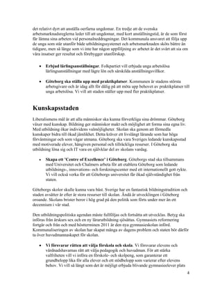 det relativt dyrt att anställa oerfarna ungdomar. En tredje att de svenska
arbetsmarknadsreglerna leder till att ungdomar, med kort anställningstid, är de som först
får lämna sina arbeten vid personalneddragningar. Det kommunala ansvaret att följa upp
de unga som står utanför både utbildningssystemet och arbetsmarknaden sköts bättre än
tidigare, men så länge som vi inte har någon uppföljning av arbetet är det svårt att sia om
våra insatser ger resultat och förebygger utanförskap.

   •   Erbjud lärlingsanställningar. Folkpartiet vill erbjuda unga arbetslösa
       lärlingsanställningar med lägre lön och särskilda anställningsvillkor.

   •   Göteborg ska ställa upp med praktikplatser. Kommunen är stadens största
       arbetsgivare och är idag allt för dålig på att möta upp behovet av praktikplatser till
       unga arbetslösa. Vi vill att staden ställer upp med fler praktikplatser.


Kunskapsstaden
Liberalismens mål är att alla människor ska kunna förverkliga sina drömmar. Göteborg
växer med kunskap. Bildning ger människor makt och möjlighet att forma sina egna liv.
Med utbildning ökar individens valmöjligheter. Skolan ska genom att förmedla
kunskaper bidra till ökad jämlikhet. Detta kräver ett livslångt lärande som har höga
förväntningar och som vågar utmana. Göteborg ska vara Sveriges ledande kunskapsstad
med motiverade elever, hängiven personal och tillräckliga resurser. I Göteborg ska
utbildning löna sig och IT vara en självklar del av skolans vardag.

   •   Skapa ett ’Centre of Excellence’ i Göteborg. Göteborgs stad ska tillsammans
       med Universitet och Chalmers arbeta för att etablera Göteborg som ledande
       utbildnings-, innovations- och forskningscenter med ett internationellt gott rykte.
       Vi vill också verka för att Göteborgs universitet får ökad självständighet från
       staten.

Göteborgs skolor skulle kunna vara bäst. Sverige har en fantastisk bildningstradition och
staden avsätter år efter år stora resurser till skolan. Ändå är utvecklingen i Göteborg
oroande. Skolans brister beror i hög grad på den politik som förts under mer än ett
decennium i vår stad.

Den utbildningspolitiska agendan måste fullföljas och fortsätta att utvecklas. Betyg ska
införas från årskurs sex och en ny lärarutbildning sjösättas. Gymnasiets reformering
fortgår och från och med höstterminen 2011 är den nya gymnasieskolan införd.
Kommunaliseringen av skolan har skapat många av dagens problem och staten bör därför
ta över huvudmannaskapet för skolan.

   •   Vi försvarar rätten att välja förskola och skola. Vi försvarar elevens och
       vårdnadshavarnas rätt att välja pedagogik och huvudman. För att stärka
       valfriheten vill vi införa en förskole- och skolpeng, som garanterar ett
       grundbelopp lika för alla elever och ett stödbelopp som varierar efter elevens
       behov. Vi vill så långt som det är möjligt erbjuda blivande gymnasieelever plats
                                                                                             4
 