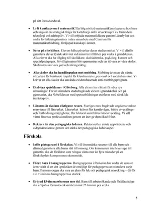 på sitt förstahandsval.

  •   Lyft kunskaperna i matematik! En hög nivå på matematikkunskaperna hos barn
      och unga är en strategisk fråga för Göteborgs roll i utvecklingen av framtidens
      teknologi och näringsliv. Vi vill erbjuda matematiklärare genom Lärarlyftet och
      andra fortbildningsinsatser i nära samarbete med Centrum för
      matematikutbildning, fördjupad kunskap i ämnet.

  •   Satsa på elevhälsan. Elevers hälsa påverkar deras studieresultat. Vi vill därför
      garantera elever fysisk aktivitet vid minst tre tillfällen per vecka i grundskolan.
      Alla elever ska ha tillgång till skolläkare, skolsköterska, psykolog, kurator och
      specialpedagoger. Frivilliginsatser bör uppmuntras och tas tillvara av våra skolor.
      Skolmaten ska vara god och näringsriktig.

  •   Alla skolor ska ha handlingsplan mot mobbing. Mobbing är ett av de värsta
      uttrycken för bristande respekt för klasskamrater, personal och medmänniskor. Vi
      kräver att alla skolor ska använda evidensbaserade anti-mobbingsprogram.

  •   Etablera spetsklasser i Göteborg. Alla elever har rätt att få möta nya
      utmaningar. För att stimulera studiebegåvade elever i grundskolan och på
      gymnasiet, ska Nobelklasser med spetsutbildningar etableras med särskilda
      inträdesprov.

  •   Lärarna är skolans viktigaste resurs. Sveriges mest begåvade ungdomar måste
      rekryteras till läraryrket. Läraryrket kräver fler karriärvägar, bättre utvecklings-
      och fortbildningsmöjligheter, fler lektorat samt bättre löneutveckling. Vi vill
      värna lärarnas professionalism genom att åter ge dem ökad frihet.

  •   Rektorn är den pedagogiska ledaren. Rektorsrollen måste uppvärderas och
      avbyråkratiseras; genom det stärks det pedagogiska ledarskapet.

Förskola
  •   Inför platsgaranti i förskolan. Vi vill öronmärka resurser till alla barn och
      därmed garantera alla barns rätt till omsorg. Om kommunen inte lever upp till
      garantin, ska de föräldrar som tvingas vänta mer än fyra månader på en
      förskoleplats kompenseras ekonomiskt.

  •   Färre barn i barngrupperna. Barngrupperna i förskolan har under de senaste
      åren vuxit så att det i praktiken är omöjligt för pedagogerna att stimulera varje
      barn. Barnomsorgen ska vara en plats för lek och pedagogisk utveckling – därför
      vill vi minska barngruppernas storlek.

  •   Erbjud 15-timmarsbarnen mer tid. Barn till arbetssökande och föräldralediga
      ska erbjudas förskoleverksamhet minst 25 timmar per vecka.



                                                                                          5
 