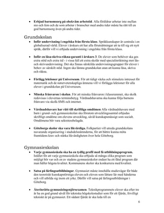 •   Erbjud barnomsorg på obekväm arbetstid. Alla föräldrar arbetar inte mellan
     nio och fem och de som arbetar i branscher med andra tider måste ha rätt till en
     god barnomsorg även på andra tider.

Grundskolan
 •   Inför undervisning i engelska från första klass. Språkkunskaper är centrala i en
     globaliserad värld. Elever i årskurs ett har alla förutsättningar att ta till sig ett nytt
     språk, därför vill vi erbjuda undervisning i engelska från första klass.

 •   Inför en läsa-skriva-räkna-garanti i årskurs 3. De elever som behöver ska ges
     extra stöd och extra tid - i vissa fall ett extra skolår med specialinriktning mot läs-
     och skrivundervisning. Det ska finnas särskilda undervisningsgrupper för elever i
     behov av särskilt stöd. Ingen ska lämna grundskolan utan att kunna läsa, skriva
     och räkna.

 •   Förlägg lektioner på Universeum. För att tidigt väcka och stimulera intresset för
     matematik och de naturvetenskapliga ämnena vill vi förlägga lektioner för alla
     elever i grundskolan på Universeum.

 •   Minska frånvaron i skolan. För att minska frånvaron i klassrummet, ska skolk
     redovisas i elevernas terminsbetyg. Vårdnadshavarna ska kunna följa barnens
     frånvaro via skolk-SMS och internet.

 •   Vårdnadshavare har rätt till skriftliga omdömen Alla vårdnadshavare med
     barn i grund- och gymnasieskolan ska förutom utvecklingssamtal erbjudas
     skriftligt omdöme om elevens utveckling, såväl kunskapsmässigt som socialt.
     Omdömena bör vara sekretessbelagda.

 •   Göteborgs skolor ska vara likvärdiga. Folkpartiet vill utreda grundskolans
     nuvarande organisering i stadsdelsnämnderna, för att bättre kunna möta
     framtidens krav och stärka likvärdigheten över hela Göteborg.


Gymnasieskolan
 •   Varje gymnasieskola ska ha en tydlig profil med få utbildningsprogram.
     Istället för att varje gymnasieskola ska erbjuda så många olika program som
     möjligt bör var och en av stadens gymnasieskolor endast ha ett fåtal program där
     man håller högsta kvalitet. Kommunens skolor ska konkurrera med kvalitet.

 •   Satsa på lärlingsutbildningar. Gymnasiet måste innehålla studievägar för både
     den teoretiskt kunskapstörstiga eleven och eleven som lättare lär med händerna
     och vill utbilda sig inom ett yrke. Därför vill satsa på lärlingsutbildningar i
     Göteborg.

 •   Återinrätta gymnasieingenjörsexamen. Teknikprogrammets elever ska efter tre
     år ha en god grund såväl för tekniska högskolestudier som för ett fjärde, frivilligt
     tekniskt år på gymnasiet. Ett sådant fjärde år ska leda till en
                                                                                          6
 