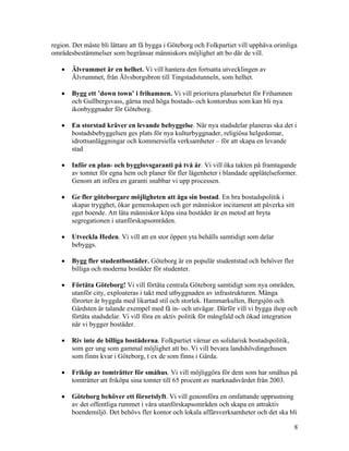 region. Det måste bli lättare att få bygga i Göteborg och Folkpartiet vill upphäva orimliga
områdesbestämmelser som begränsar människors möjlighet att bo där de vill.

   •   Älvrummet är en helhet. Vi vill hantera den fortsatta utvecklingen av
       Älvrummet, från Älvsborgsbron till Tingstadstunneln, som helhet.

   •   Bygg ett ’down town’ i frihamnen. Vi vill prioritera planarbetet för Frihamnen
       och Gullbergsvass, gärna med höga bostads- och kontorshus som kan bli nya
       ikonbyggnader för Göteborg.

   •   En storstad kräver en levande bebyggelse. När nya stadsdelar planeras ska det i
       bostadsbebyggelsen ges plats för nya kulturbyggnader, religiösa helgedomar,
       idrottsanläggningar och kommersiella verksamheter – för att skapa en levande
       stad

   •   Inför en plan- och bygglovsgaranti på två år. Vi vill öka takten på framtagande
       av tomter för egna hem och planer för fler lägenheter i blandade upplåtelseformer.
       Genom att införa en garanti snabbar vi upp processen.

   •   Ge fler göteborgare möjligheten att äga sin bostad. En bra bostadspolitik i
       skapar trygghet, ökar gemenskapen och ger människor incitament att påverka sitt
       eget boende. Att låta människor köpa sina bostäder är en metod att bryta
       segregationen i utanförskapsområden.

   •   Utveckla Heden. Vi vill att en stor öppen yta behålls samtidigt som delar
       bebyggs.

   •   Bygg fler studentbostäder. Göteborg är en populär studentstad och behöver fler
       billiga och moderna bostäder för studenter.

   •   Förtäta Göteborg! Vi vill förtäta centrala Göteborg samtidigt som nya områden,
       utanför city, exploateras i takt med utbyggnaden av infrastrukturen. Många
       förorter är byggda med likartad stil och storlek. Hammarkullen, Bergsjön och
       Gårdsten är talande exempel med få in- och utvägar. Därför vill vi bygga ihop och
       förtäta stadsdelar. Vi vill föra en aktiv politik för mångfald och ökad integration
       när vi bygger bostäder.

   •   Riv inte de billiga bostäderna. Folkpartiet värnar en solidarisk bostadspolitik,
       som ger ung som gammal möjlighet att bo. Vi vill bevara landshövdingehusen
       som finns kvar i Göteborg, t ex de som finns i Gårda.

   •   Friköp av tomträtter för småhus. Vi vill möjliggöra för dem som har småhus på
       tomträtter att friköpa sina tomter till 65 procent av marknadsvärdet från 2003.

   •   Göteborg behöver ett förortslyft. Vi vill genomföra en omfattande upprustning
       av det offentliga rummet i våra utanförskapsområden och skapa en attraktiv
       boendemiljö. Det behövs fler kontor och lokala affärsverksamheter och det ska bli

                                                                                          8
 