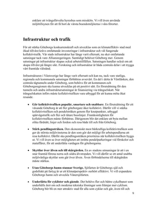 enklare att tvångsförvalta hyreshus som missköts. Vi vill även använda
       miljötillsynen för att få bort de värsta boendemiljöerna i våra förorter.




Infrastruktur och trafik
För att stärka Göteborgs konkurrenskraft och utvecklas som en klimateffektiv stad med
ökad tillväxt krävs omfattande investeringar i infrastruktur och väl fungerade
kollektivtrafik. Vår stads infrastruktur har länge varit eftersatt, nu sker omfattande
satsningar tack vare Alliansregeringen. Samtidigt behöver Göteborg mer. Genom
satsningar på infrastruktur skapas också arbetstillfällen. Satsningen handlar också om att
skapa tillväxt på längre sikt. Forskning och infrastruktur är båda centrala delar i att trygga
vårt framtida välstånd.

Infrastrukturen i Västsverige har länge varit eftersatt och kan nu, tack vare statliga,
regionala och kommunala satsningar förbättras avsevärt. En del i detta är Västlänken, den
centrala tågtunneln under Göteborg, som behövs för att kommunen och
Göteborgsregionen ska kunna utvecklas på ett positivt sätt. En förutsättning för den
tunneln och andra infrastruktursatsningar är finansiering via trängselskatt. När
trängselskatten införs måste kollektivtrafiken vara utbyggd för att kunna möta ökat
resande.

   •   Gör kollektivtrafiken populär, smartare och snabbare. En förutsättning för ett
       växande Göteborg är att fler göteborgare åker kollektivt. Därför vill vi stärka
       kollektivtrafiken och pendelstråken genom fler knutpunkter, utbyggd
       spårvägstrafik och fler och tätare busslinjer. Framkomligheten för
       kollektivtrafiken måste förbättras. Därigenom blir det enklare att byta mellan
       olika färdsätt, linjer och fordon och resa både till och från Göteborg.

   •   Stärk pendlingsstråken. Den ekonomiskt mest bärkraftiga kollektivtrafiken som
       ger de största miljövinsterna är den som gör det möjligt för arbetspendlarna att
       resa kollektivt. Därför ska pendlingsstråken prioriteras när kollektivtrafiken byggs
       ut. Vi vill även se över möjligheten att inrätta pendelparkeringar vid förskolor och
       mataffärer, för att underlätta vardagen för göteborgarna.

   •   Skyttlar över älven och till skärgården. En av stadens utmaningar är att i en
       snar framtid förena norra och södra älvstranden. Vi vill därför se ett antal snabba
       miljövänliga skyttlar som går över älven. Även förbindelserna till skärgården
       måste stärkas.

   •   Utan Göteborgs hamn stannar Sverige. Sjöfarten är Göteborgs själ och
       godsfrakt på fartyg är ur ett klimatperspektiv oerhört effektivt. Vi vill expandera
       Göteborgs hamn och utveckla Vänersjöfarten.

   •   Underlätta för cyklister och gående. Det behövs fler och bättre cykelbanor som
       underhålls året om och moderna tekniska lösningar som främjar mer cyklism.
       Göteborg bör bli en mer attraktiv stad för alla som cyklar och går, även till och
                                                                                         9
 