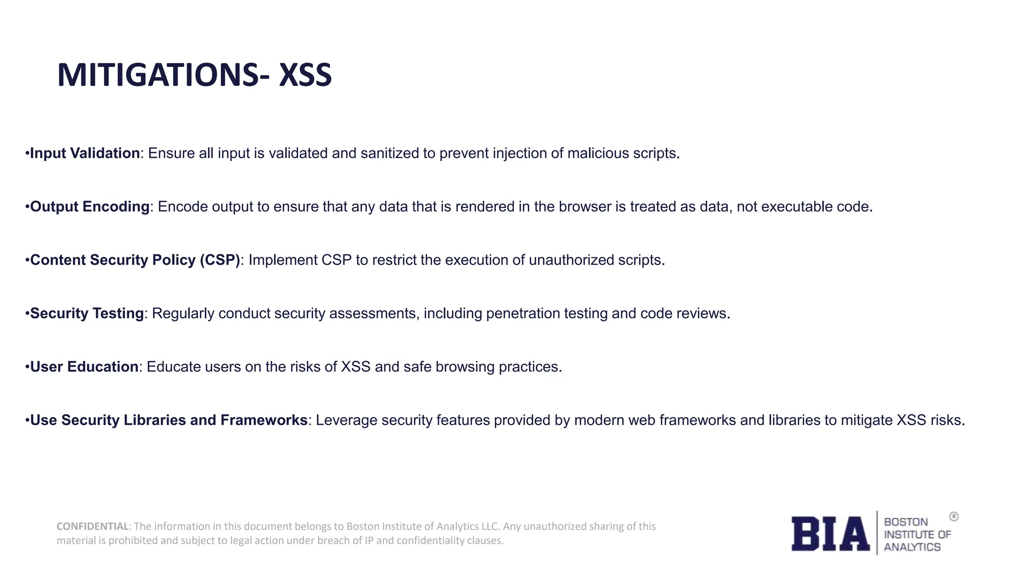 CONFIDENTIAL: The information in this document belongs to Boston Institute of Analytics LLC. Any unauthorized sharing of this material is prohibited and subject to legal action under breach of IP and confidentiality clauses. MITIGATIONS- XSS •Input Validation: Ensure all input is validated and sanitized to prevent injection of malicious scripts. •Output Encoding: Encode output to ensure that any data that is rendered in the browser is treated as data, not executable code. •Content Security Policy (CSP): Implement CSP to restrict the execution of unauthorized scripts. •Security Testing: Regularly conduct security assessments, including penetration testing and code reviews. •User Education: Educate users on the risks of XSS and safe browsing practices. •Use Security Libraries and Frameworks: Leverage security features provided by modern web frameworks and libraries to mitigate XSS risks. 