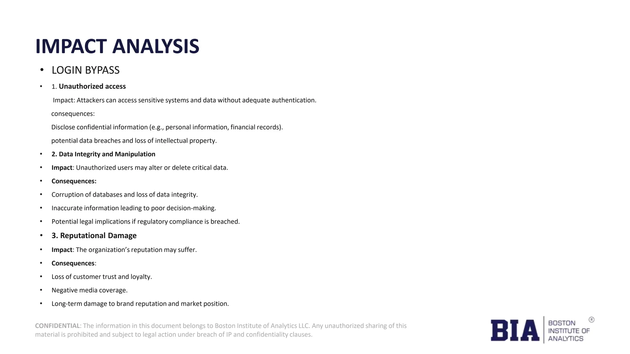 CONFIDENTIAL: The information in this document belongs to Boston Institute of Analytics LLC. Any unauthorized sharing of this material is prohibited and subject to legal action under breach of IP and confidentiality clauses. IMPACT ANALYSIS • LOGIN BYPASS • 1. Unauthorized access Impact: Attackers can access sensitive systems and data without adequate authentication. consequences: Disclose confidential information (e.g., personal information, financial records). potential data breaches and loss of intellectual property. • 2. Data Integrity and Manipulation • Impact: Unauthorized users may alter or delete critical data. • Consequences: • Corruption of databases and loss of data integrity. • Inaccurate information leading to poor decision-making. • Potential legal implications if regulatory compliance is breached. • 3. Reputational Damage • Impact: The organization’s reputation may suffer. • Consequences: • Loss of customer trust and loyalty. • Negative media coverage. • Long-term damage to brand reputation and market position. 
