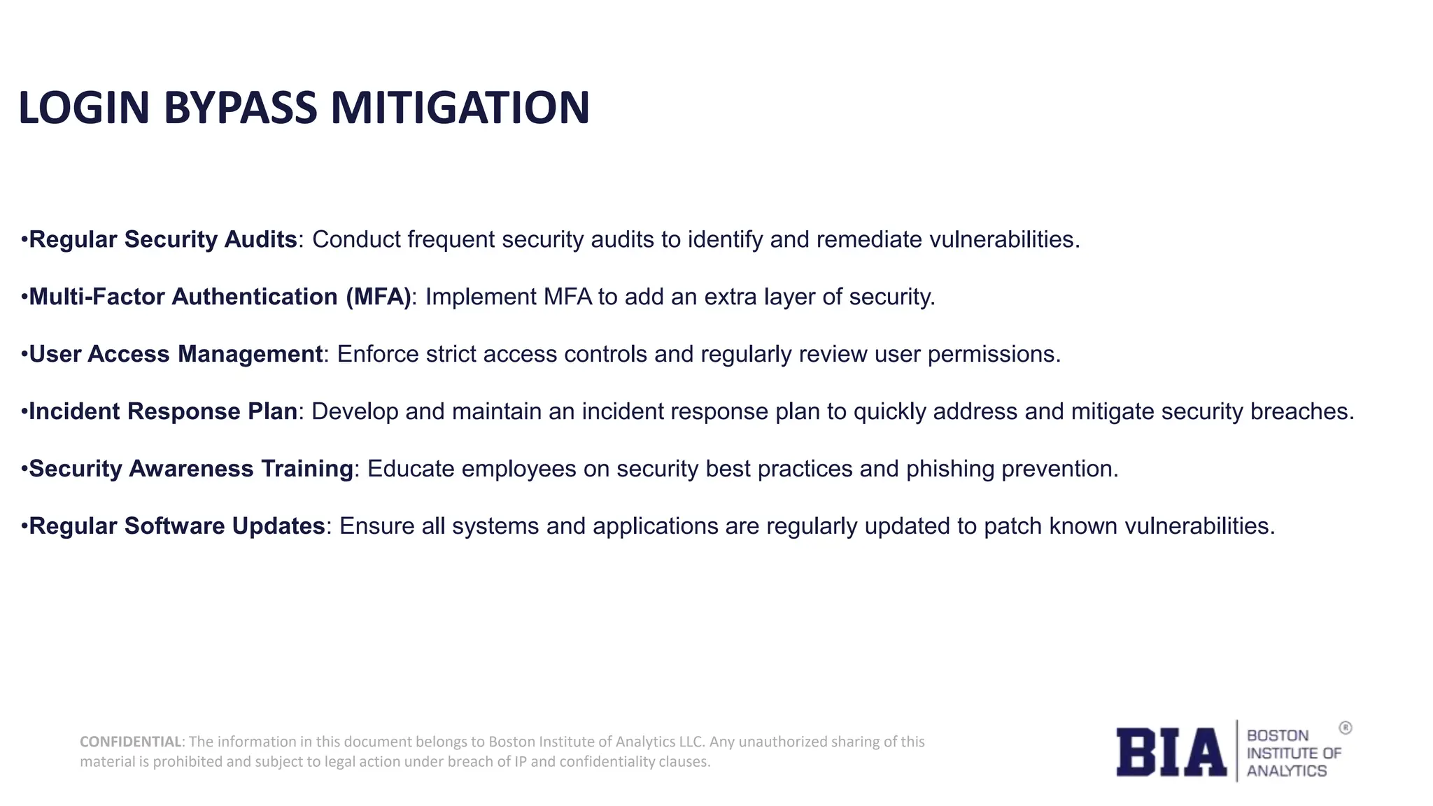 CONFIDENTIAL: The information in this document belongs to Boston Institute of Analytics LLC. Any unauthorized sharing of this material is prohibited and subject to legal action under breach of IP and confidentiality clauses. LOGIN BYPASS MITIGATION •Regular Security Audits: Conduct frequent security audits to identify and remediate vulnerabilities. •Multi-Factor Authentication (MFA): Implement MFA to add an extra layer of security. •User Access Management: Enforce strict access controls and regularly review user permissions. •Incident Response Plan: Develop and maintain an incident response plan to quickly address and mitigate security breaches. •Security Awareness Training: Educate employees on security best practices and phishing prevention. •Regular Software Updates: Ensure all systems and applications are regularly updated to patch known vulnerabilities. 