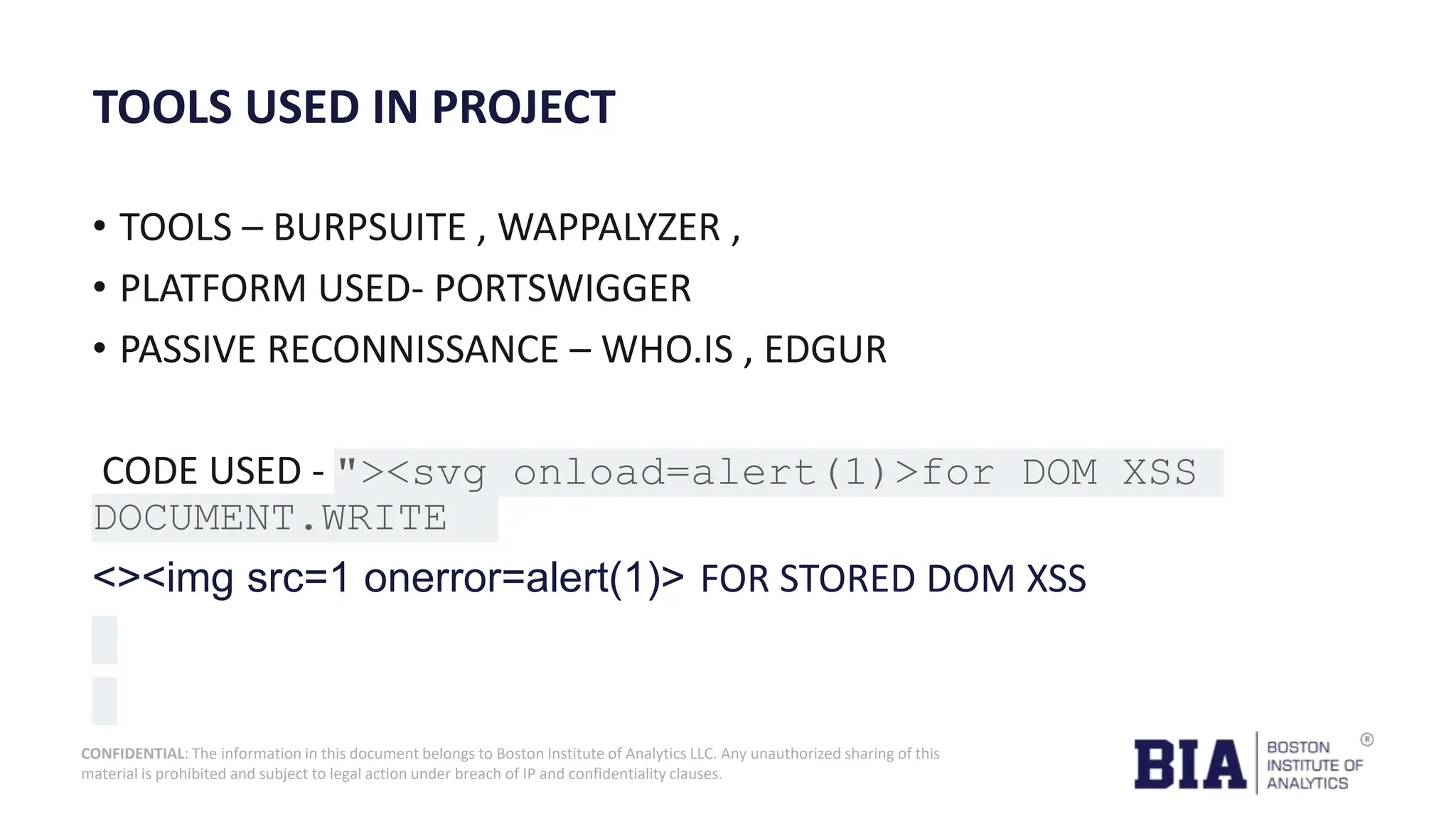 CONFIDENTIAL: The information in this document belongs to Boston Institute of Analytics LLC. Any unauthorized sharing of this material is prohibited and subject to legal action under breach of IP and confidentiality clauses. TOOLS USED IN PROJECT • TOOLS – BURPSUITE , WAPPALYZER , • PLATFORM USED- PORTSWIGGER • PASSIVE RECONNISSANCE – WHO.IS , EDGUR CODE USED - "><svg onload=alert(1)>for DOM XSS DOCUMENT.WRITE <><img src=1 onerror=alert(1)> FOR STORED DOM XSS 