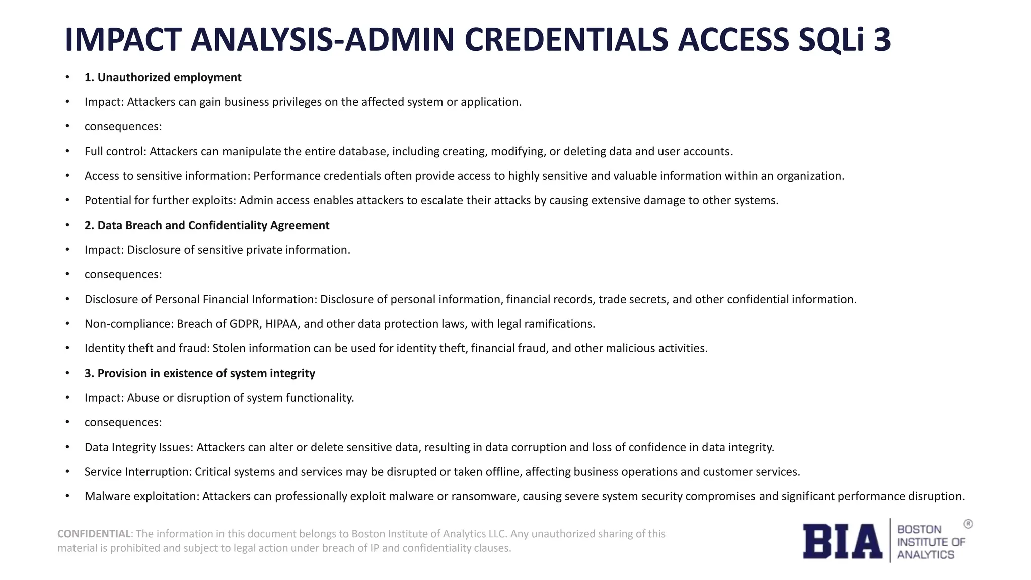 CONFIDENTIAL: The information in this document belongs to Boston Institute of Analytics LLC. Any unauthorized sharing of this material is prohibited and subject to legal action under breach of IP and confidentiality clauses. IMPACT ANALYSIS-ADMIN CREDENTIALS ACCESS SQLi 3 • 1. Unauthorized employment • Impact: Attackers can gain business privileges on the affected system or application. • consequences: • Full control: Attackers can manipulate the entire database, including creating, modifying, or deleting data and user accounts. • Access to sensitive information: Performance credentials often provide access to highly sensitive and valuable information within an organization. • Potential for further exploits: Admin access enables attackers to escalate their attacks by causing extensive damage to other systems. • 2. Data Breach and Confidentiality Agreement • Impact: Disclosure of sensitive private information. • consequences: • Disclosure of Personal Financial Information: Disclosure of personal information, financial records, trade secrets, and other confidential information. • Non-compliance: Breach of GDPR, HIPAA, and other data protection laws, with legal ramifications. • Identity theft and fraud: Stolen information can be used for identity theft, financial fraud, and other malicious activities. • 3. Provision in existence of system integrity • Impact: Abuse or disruption of system functionality. • consequences: • Data Integrity Issues: Attackers can alter or delete sensitive data, resulting in data corruption and loss of confidence in data integrity. • Service Interruption: Critical systems and services may be disrupted or taken offline, affecting business operations and customer services. • Malware exploitation: Attackers can professionally exploit malware or ransomware, causing severe system security compromises and significant performance disruption. 