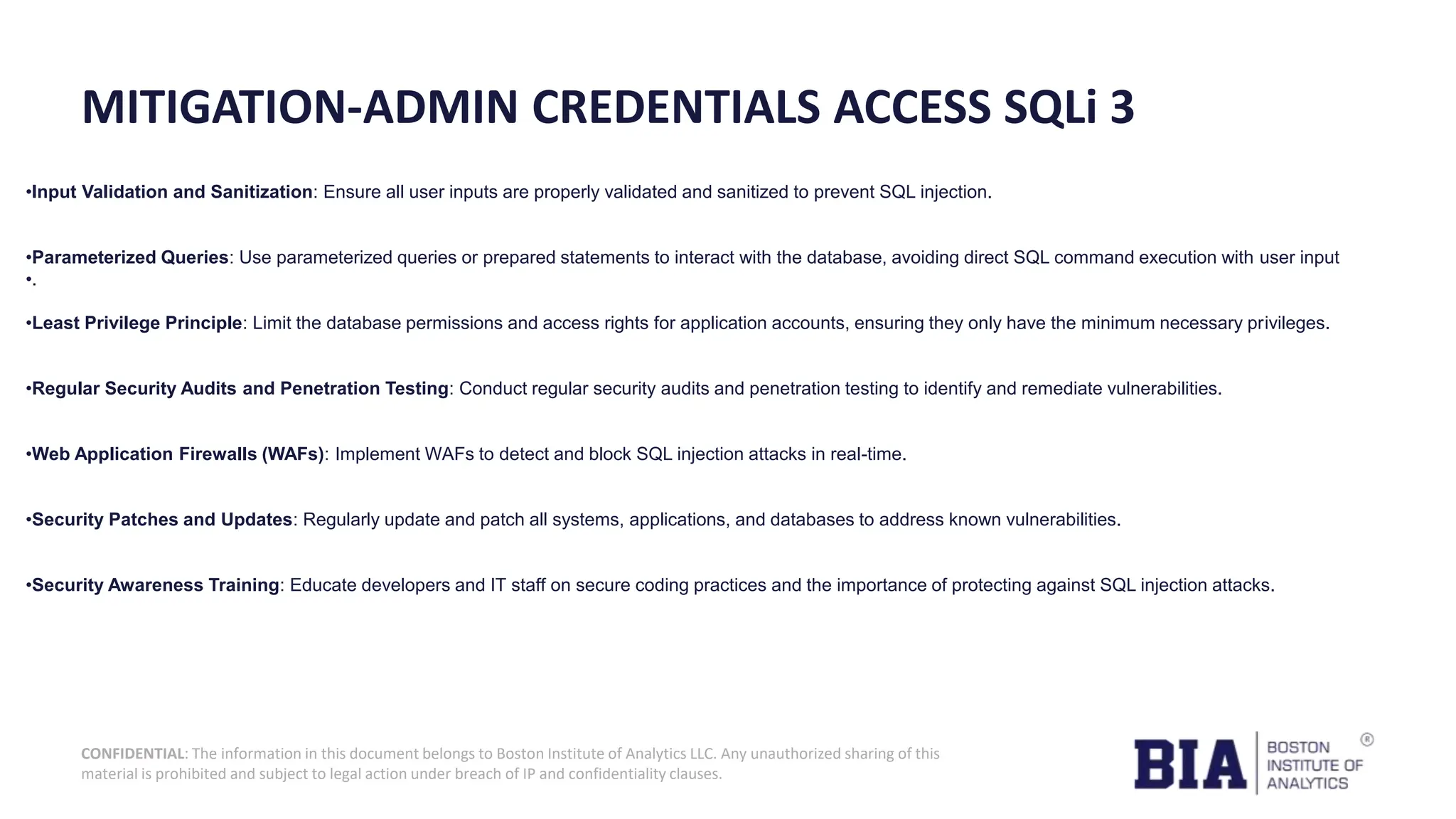 CONFIDENTIAL: The information in this document belongs to Boston Institute of Analytics LLC. Any unauthorized sharing of this material is prohibited and subject to legal action under breach of IP and confidentiality clauses. MITIGATION-ADMIN CREDENTIALS ACCESS SQLi 3 •Input Validation and Sanitization: Ensure all user inputs are properly validated and sanitized to prevent SQL injection. •Parameterized Queries: Use parameterized queries or prepared statements to interact with the database, avoiding direct SQL command execution with user input •. •Least Privilege Principle: Limit the database permissions and access rights for application accounts, ensuring they only have the minimum necessary privileges. •Regular Security Audits and Penetration Testing: Conduct regular security audits and penetration testing to identify and remediate vulnerabilities. •Web Application Firewalls (WAFs): Implement WAFs to detect and block SQL injection attacks in real-time. •Security Patches and Updates: Regularly update and patch all systems, applications, and databases to address known vulnerabilities. •Security Awareness Training: Educate developers and IT staff on secure coding practices and the importance of protecting against SQL injection attacks. 