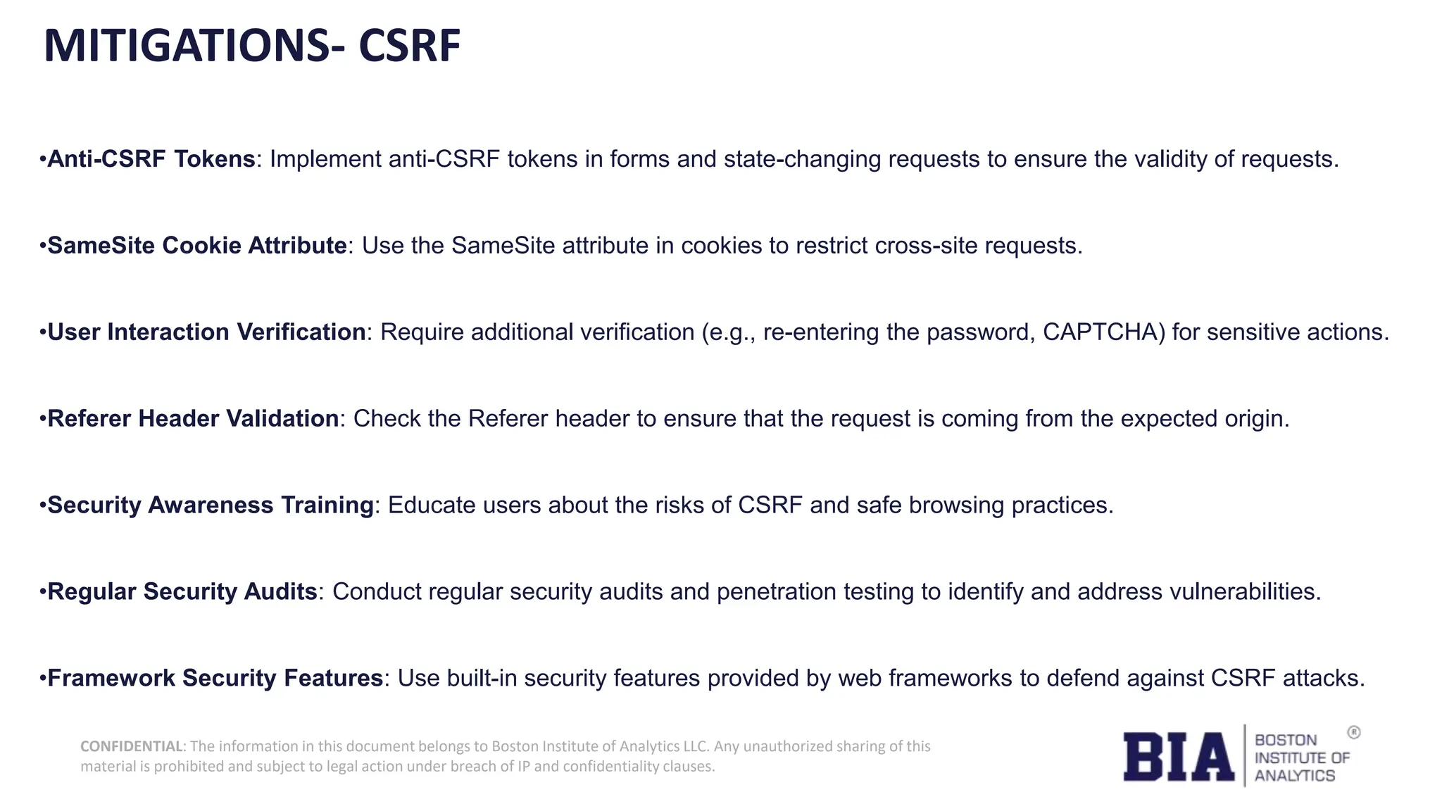 CONFIDENTIAL: The information in this document belongs to Boston Institute of Analytics LLC. Any unauthorized sharing of this material is prohibited and subject to legal action under breach of IP and confidentiality clauses. MITIGATIONS- CSRF •Anti-CSRF Tokens: Implement anti-CSRF tokens in forms and state-changing requests to ensure the validity of requests. •SameSite Cookie Attribute: Use the SameSite attribute in cookies to restrict cross-site requests. •User Interaction Verification: Require additional verification (e.g., re-entering the password, CAPTCHA) for sensitive actions. •Referer Header Validation: Check the Referer header to ensure that the request is coming from the expected origin. •Security Awareness Training: Educate users about the risks of CSRF and safe browsing practices. •Regular Security Audits: Conduct regular security audits and penetration testing to identify and address vulnerabilities. •Framework Security Features: Use built-in security features provided by web frameworks to defend against CSRF attacks. 