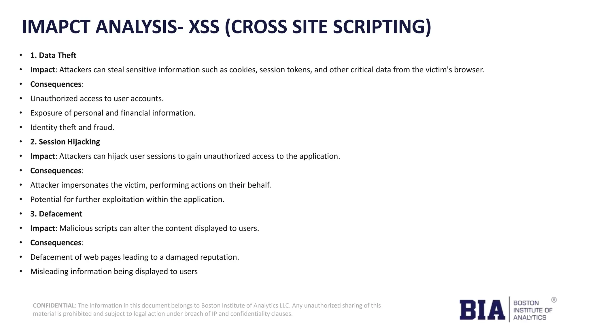 CONFIDENTIAL: The information in this document belongs to Boston Institute of Analytics LLC. Any unauthorized sharing of this material is prohibited and subject to legal action under breach of IP and confidentiality clauses. IMAPCT ANALYSIS- XSS (CROSS SITE SCRIPTING) • 1. Data Theft • Impact: Attackers can steal sensitive information such as cookies, session tokens, and other critical data from the victim's browser. • Consequences: • Unauthorized access to user accounts. • Exposure of personal and financial information. • Identity theft and fraud. • 2. Session Hijacking • Impact: Attackers can hijack user sessions to gain unauthorized access to the application. • Consequences: • Attacker impersonates the victim, performing actions on their behalf. • Potential for further exploitation within the application. • 3. Defacement • Impact: Malicious scripts can alter the content displayed to users. • Consequences: • Defacement of web pages leading to a damaged reputation. • Misleading information being displayed to users 