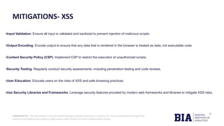 CONFIDENTIAL: The information in this document belongs to Boston Institute of Analytics LLC. Any unauthorized sharing of this
material is prohibited and subject to legal action under breach of IP and confidentiality clauses.
MITIGATIONS- XSS
•Input Validation: Ensure all input is validated and sanitized to prevent injection of malicious scripts.
•Output Encoding: Encode output to ensure that any data that is rendered in the browser is treated as data, not executable code.
•Content Security Policy (CSP): Implement CSP to restrict the execution of unauthorized scripts.
•Security Testing: Regularly conduct security assessments, including penetration testing and code reviews.
•User Education: Educate users on the risks of XSS and safe browsing practices.
•Use Security Libraries and Frameworks: Leverage security features provided by modern web frameworks and libraries to mitigate XSS risks.
 