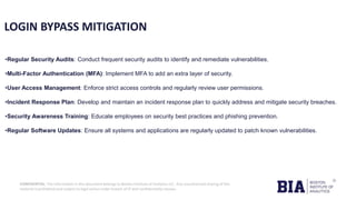 CONFIDENTIAL: The information in this document belongs to Boston Institute of Analytics LLC. Any unauthorized sharing of this
material is prohibited and subject to legal action under breach of IP and confidentiality clauses.
LOGIN BYPASS MITIGATION
•Regular Security Audits: Conduct frequent security audits to identify and remediate vulnerabilities.
•Multi-Factor Authentication (MFA): Implement MFA to add an extra layer of security.
•User Access Management: Enforce strict access controls and regularly review user permissions.
•Incident Response Plan: Develop and maintain an incident response plan to quickly address and mitigate security breaches.
•Security Awareness Training: Educate employees on security best practices and phishing prevention.
•Regular Software Updates: Ensure all systems and applications are regularly updated to patch known vulnerabilities.
 