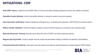 CONFIDENTIAL: The information in this document belongs to Boston Institute of Analytics LLC. Any unauthorized sharing of this
material is prohibited and subject to legal action under breach of IP and confidentiality clauses.
MITIGATIONS- CSRF
•Anti-CSRF Tokens: Implement anti-CSRF tokens in forms and state-changing requests to ensure the validity of requests.
•SameSite Cookie Attribute: Use the SameSite attribute in cookies to restrict cross-site requests.
•User Interaction Verification: Require additional verification (e.g., re-entering the password, CAPTCHA) for sensitive actions.
•Referer Header Validation: Check the Referer header to ensure that the request is coming from the expected origin.
•Security Awareness Training: Educate users about the risks of CSRF and safe browsing practices.
•Regular Security Audits: Conduct regular security audits and penetration testing to identify and address vulnerabilities.
•Framework Security Features: Use built-in security features provided by web frameworks to defend against CSRF attacks.
 