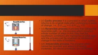 • (v) Cyclic process It is a process in which system
returns to its original state after undergoing a series
of change, i.e., Δ U cyclic = 0; Δ H cyclic = 0
• (vi) Reversible process A process that follows the
reversible path, i.e., the process which occurs in
infinite number of steps in this Way that the
equilibrium conditions are maintained at each step,
and the process can be reversed by infinitesimal
change in the state of functions.
• (vii) Irreversible process The process which
cannot be reversed and amount of energy
increases. All natural processes are Irreversible.
 