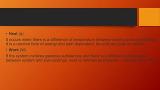 • Heat (q)
It occurs when there is a difference of temperature between system and surroundings.
It is a random form of energy and path dependent. Its units are joule or calorie.
• Work (W)
If the system involves gaseous substances and there is a difference of pressure
between system and surroundings. work is referred as pressure – volume work (WpV).
 