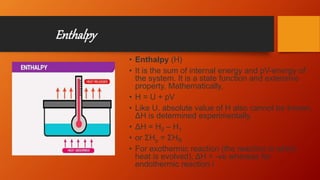 Enthalpy
• Enthalpy (H)
• It is the sum of internal energy and pV-energy of
the system. It is a state function and extensive
property. Mathematically,
• H = U + pV
• Like U. absolute value of H also cannot be known,
ΔH is determined experimentally.
• ΔH = H2 – H1
• or ΣHp = ΣHR
• For exothermic reaction (the reaction in which
heat is evolved), ΔH = -ve whereas for
endothermic reaction i
 