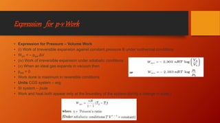 Expression for p-vWork
• Expression for Pressure – Volume Work
• (i) Work of Irreversible expansion against constant pressure B under isothermal conditions
• WpV = – pext ΔV
• (iv) Work of irreversible expansion under adiabatic conditions
• (v) When an ideal gas expands in vacuum then
• pext = 0
• Work done is maximum in reversible conditions
• Units CGS system – erg
• SI system – joule
• Work and heat both appear only at the boundary of the system during a change in state.]
 