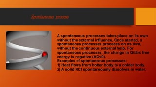 Spontaneous process
A spontaneous processes takes place on its own
without the external influence. Once started, a
spontaneous processes proceeds on its own,
without the continuous external help. For
spontaneous processes, the change in Gibbs free
energy is negative (ΔG<0).
Examples of spontaneous processes:
1) Heat flows from hotter body to a colder body.
2) A solid KCl spontaneously dissolves in water.
 