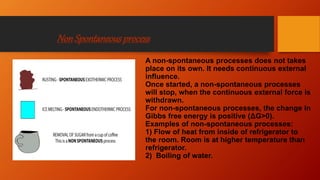 NonSpontaneousprocess
A non-spontaneous processes does not takes
place on its own. It needs continuous external
influence.
Once started, a non-spontaneous processes
will stop, when the continuous external force is
withdrawn.
For non-spontaneous processes, the change in
Gibbs free energy is positive (ΔG>0).
Examples of non-spontaneous processes:
1) Flow of heat from inside of refrigerator to
the room. Room is at higher temperature than
refrigerator.
2) Boiling of water.
 