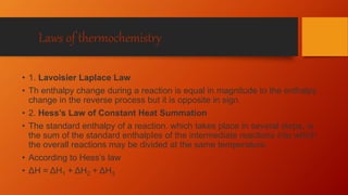 Laws of thermochemistry
• 1. Lavoisier Laplace Law
• Th enthalpy change during a reaction is equal in magnitude to the enthalpy
change in the reverse process but it is opposite in sign.
• 2. Hess’s Law of Constant Heat Summation
• The standard enthalpy of a reaction. which takes place in several steps, is
the sum of the standard enthalpIes of the intermediate reactions into which
the overall reactions may be divided at the same temperature.
• According to Hess’s law
• ΔH = ΔH1 + ΔH2 + ΔH3
 