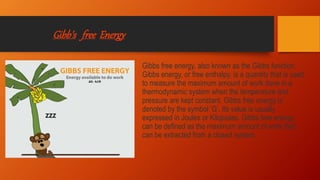 Gibb’s free Energy
Gibbs free energy, also known as the Gibbs function,
Gibbs energy, or free enthalpy, is a quantity that is used
to measure the maximum amount of work done in a
thermodynamic system when the temperature and
pressure are kept constant. Gibbs free energy is
denoted by the symbol ‘G’. Its value is usually
expressed in Joules or Kilojoules. Gibbs free energy
can be defined as the maximum amount of work that
can be extracted from a closed system.
 
