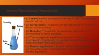ImportantTermsRelatedtoThermodynamics
• (i) System It refers to the part of universe in which observations
are carried out.
• (ii) Surroundings The part of universe other than the system is
known as surroundings.
• (ill) Boundary The wall that separates the system from the
surroundings is called boundary.
• (iv) Thermodynamic equilibrium A system in which the
macroscopic properties do not undergo any change with time is
called thermodynamic equilibrium.
• (v) Thermal equilibrium If there is no flow of heat from one
portion of the system to another, the system is said to be in
thermal equilibrium.
 