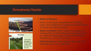 ThermodynamicsProperties
• State of System
• When microscopic properties have definite
value, the conditions of existence of the system
is known as state of system.
• State functions When values of a system is
independent of path followed and depend only
on initial and final state, it is known as state
function,e.g., Δ U, Δ H, Δ G etc.
• Path functions These depend upon the path
followed, e.g., work, heat, etc.
 