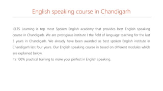 English speaking course in Chandigarh
IELTS Learning is top most Spoken English academy that provides best English speaking
course in Chandigarh. We are prestigious institute I the field of language teaching for the last
5 years in Chandigarh. We already have been awarded as best spoken English institute in
Chandigarh last four years. Our English speaking course in based on different modules which
are explained below.
It’s 100% practical training to make your perfect in English speaking.
 