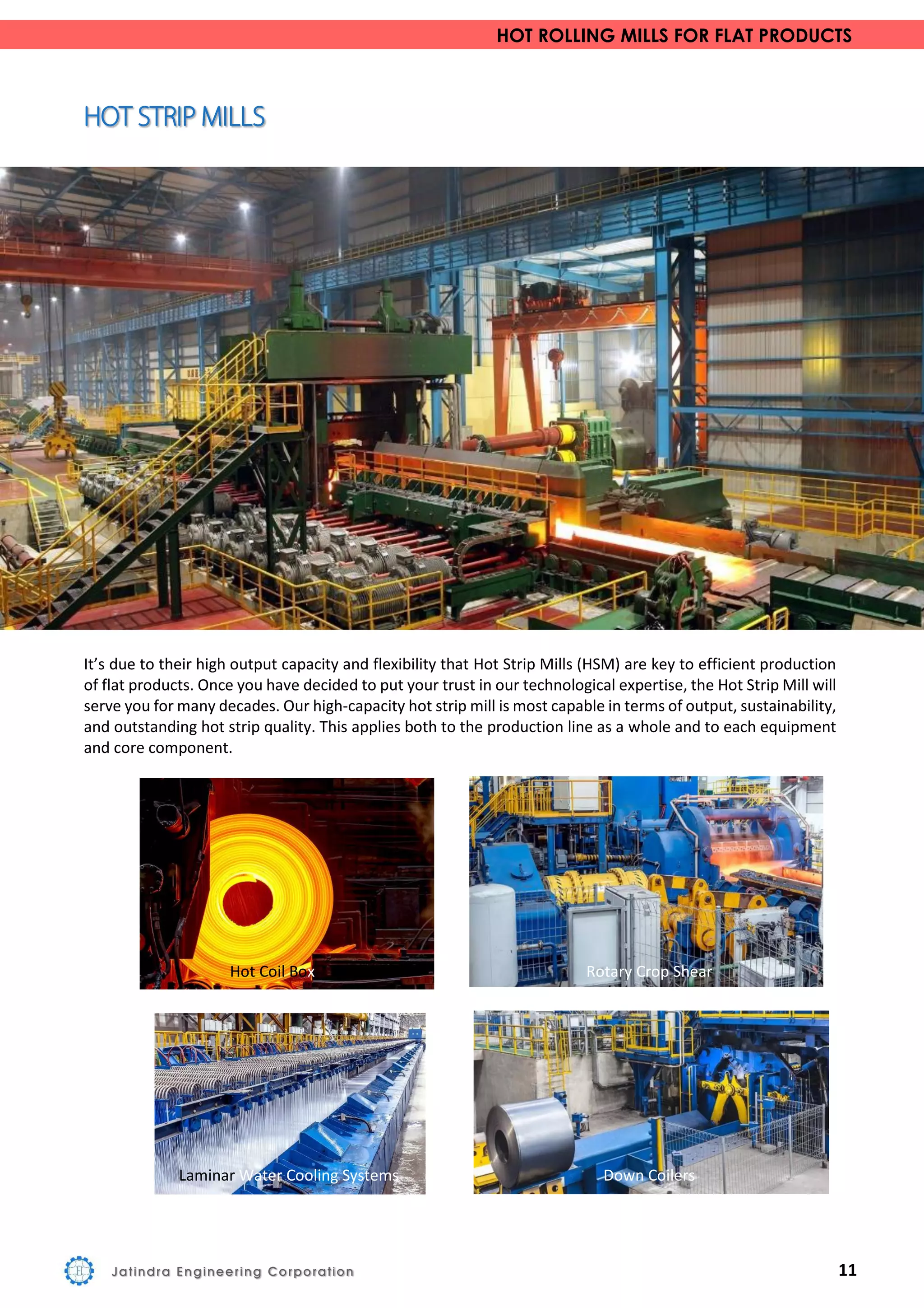 HOT ROLLING MILLS FOR FLAT PRODUCTS
It’s due to their high output capacity and flexibility that Hot Strip Mills (HSM) are key to efficient production
of flat products. Once you have decided to put your trust in our technological expertise, the Hot Strip Mill will
serve you for many decades. Our high-capacity hot strip mill is most capable in terms of output, sustainability,
and outstanding hot strip quality. This applies both to the production line as a whole and to each equipment
and core component.
Hot Coil Box Rotary Crop Shear
Laminar Water Cooling Systems Down Coilers
Jatindra Engineering Corporation 11
 