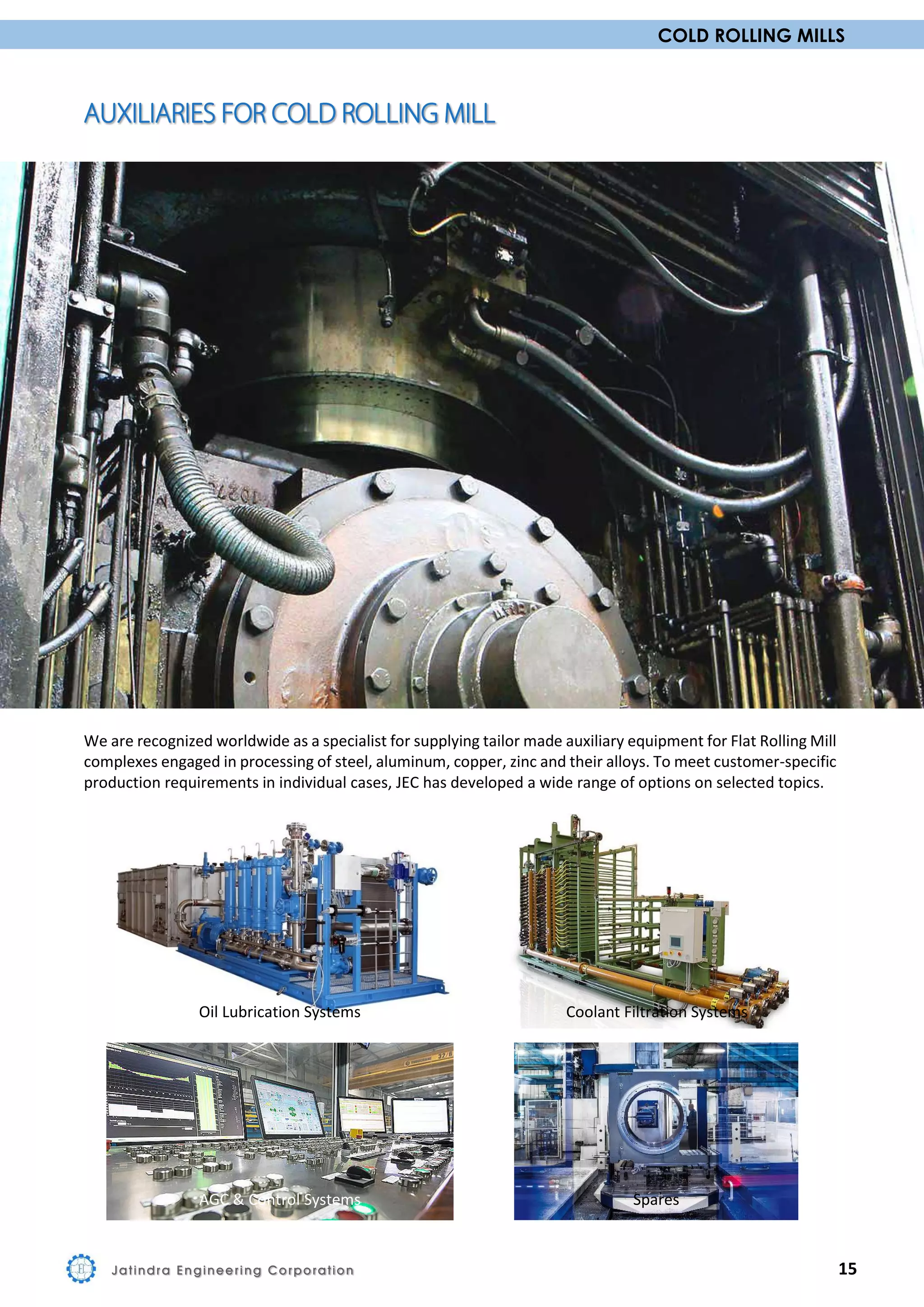 COLD ROLLING MILLS
We are recognized worldwide as a specialist for supplying tailor made auxiliary equipment for Flat Rolling Mill
complexes engaged in processing of steel, aluminum, copper, zinc and their alloys. To meet customer-specific
production requirements in individual cases, JEC has developed a wide range of options on selected topics.
Oil Lubrication Systems Coolant Filtration Systems
AGC & Control Systems Spares
Jatindra Engineering Corporation 15
 