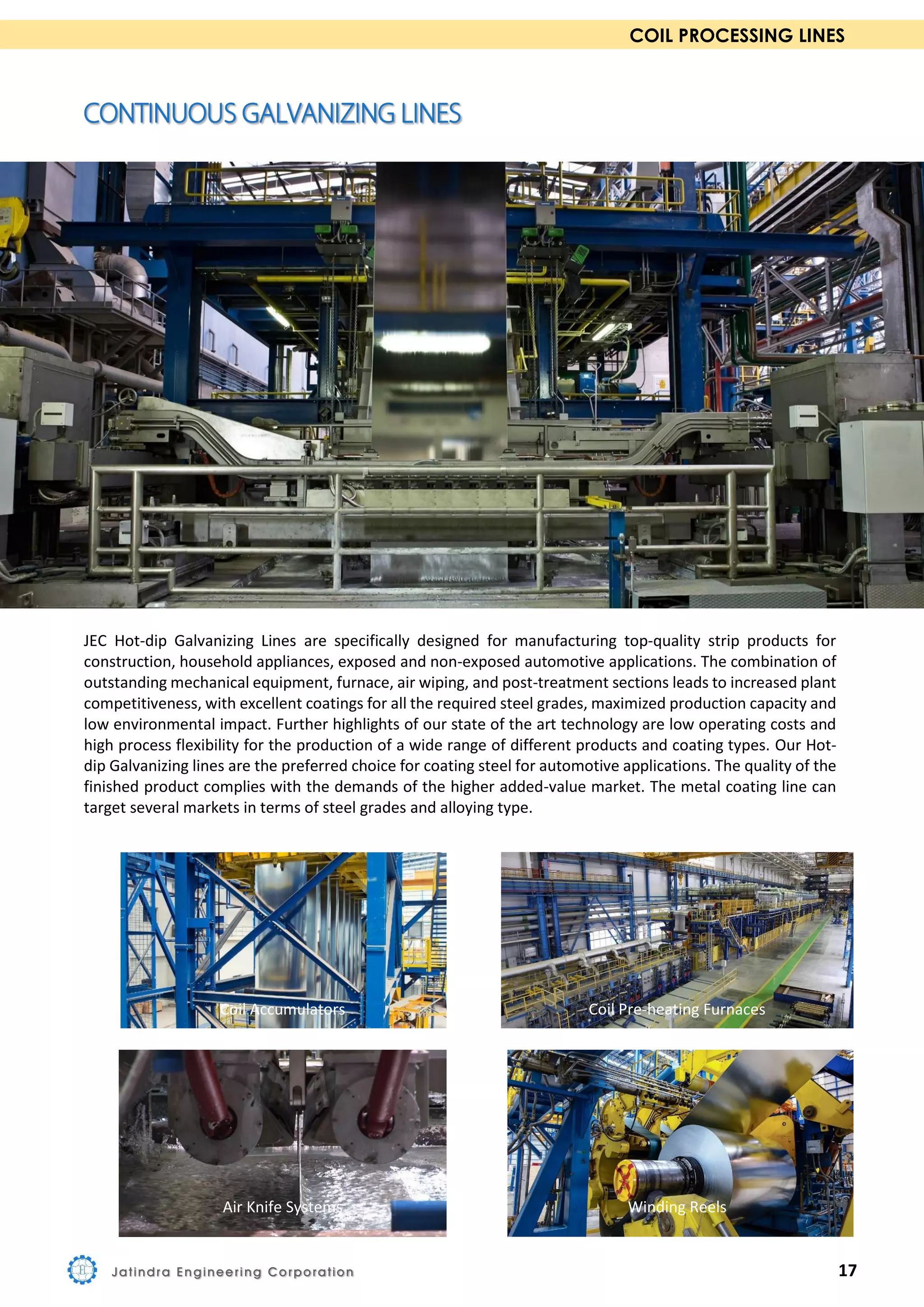 COIL PROCESSING LINES
JEC Hot-dip Galvanizing Lines are specifically designed for manufacturing top-quality strip products for
construction, household appliances, exposed and non-exposed automotive applications. The combination of
outstanding mechanical equipment, furnace, air wiping, and post-treatment sections leads to increased plant
competitiveness, with excellent coatings for all the required steel grades, maximized production capacity and
low environmental impact. Further highlights of our state of the art technology are low operating costs and
high process flexibility for the production of a wide range of different products and coating types. Our Hot-
dip Galvanizing lines are the preferred choice for coating steel for automotive applications. The quality of the
finished product complies with the demands of the higher added-value market. The metal coating line can
target several markets in terms of steel grades and alloying type.
Coil Accumulators Coil Pre-heating Furnaces
Air Knife Systems Winding Reels
Jatindra Engineering Corporation 17
 