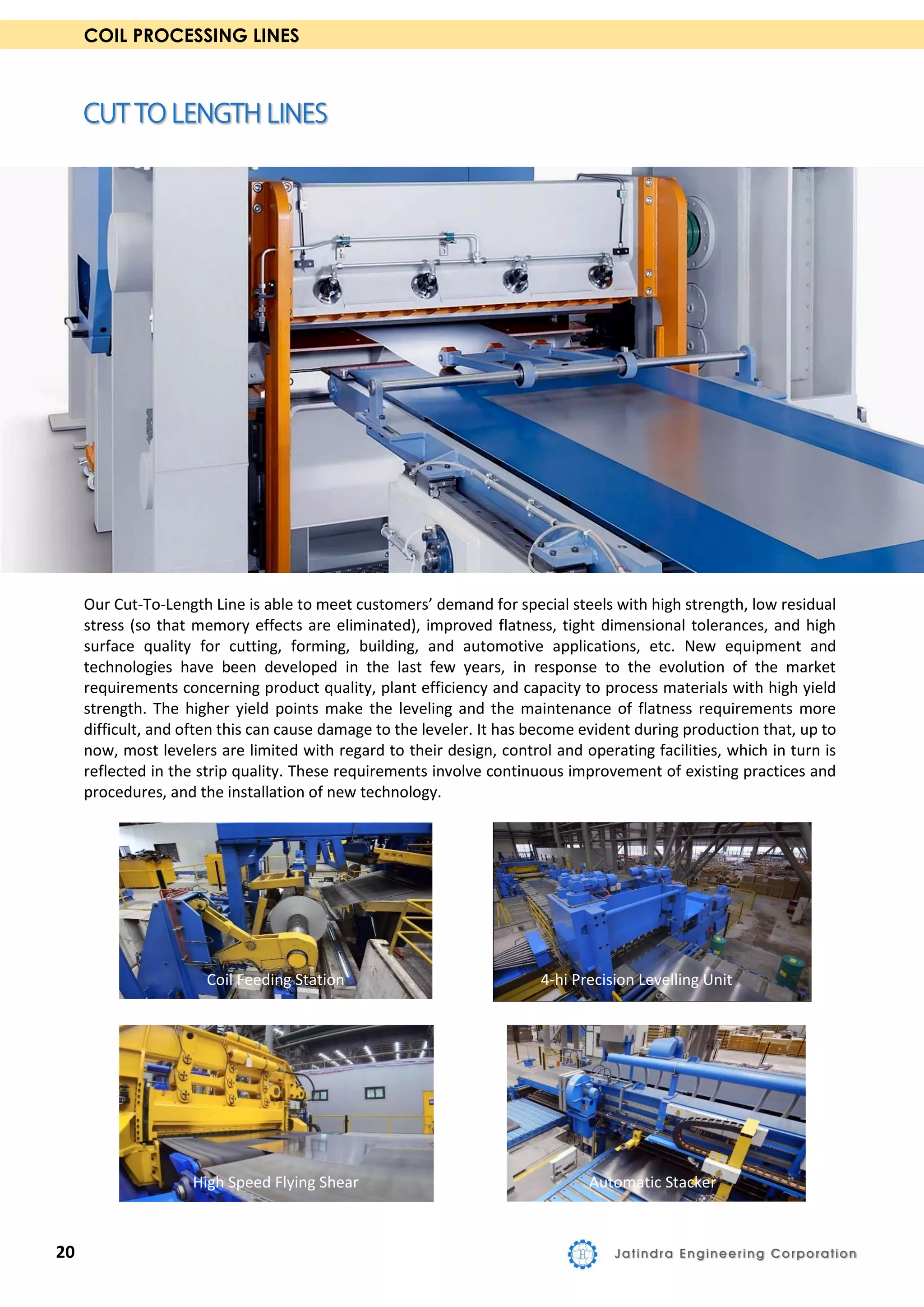COIL PROCESSING LINES
Our Cut-To-Length Line is able to meet customers’ demand for special steels with high strength, low residual
stress (so that memory effects are eliminated), improved flatness, tight dimensional tolerances, and high
surface quality for cutting, forming, building, and automotive applications, etc. New equipment and
technologies have been developed in the last few years, in response to the evolution of the market
requirements concerning product quality, plant efficiency and capacity to process materials with high yield
strength. The higher yield points make the leveling and the maintenance of flatness requirements more
difficult, and often this can cause damage to the leveler. It has become evident during production that, up to
now, most levelers are limited with regard to their design, control and operating facilities, which in turn is
reflected in the strip quality. These requirements involve continuous improvement of existing practices and
procedures, and the installation of new technology.
Coil Feeding Station 4-hi Precision Levelling Unit
High Speed Flying Shear Automatic Stacker
20 Jatindra Engineering Corporation
 